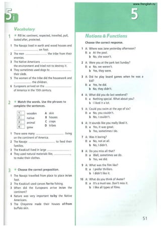 Vocabulary
1 *Fill in: continent, respected, travelled, pull,
looked after, protected.
The Navajo lived in earth and wood houses and
.......... on foot.
2 The men .............,....... ..... the tribe from their
enemies.
3 The Native Americans .......................................
the environment and tried not to destroy it.
4 They sometimes used dogs to ........ ................. .
their sleds.
5 The women of the tribe did the housework and
....................... the children .
6 Europeans arrived on t he ..................................
of America in the 15th century.
2 *Match the words. Use the phrases to
complete the sentences.
[IT] wooden A skin
[IT] native B houses
[IT] animal
C crops
[IT] 0 tribes
grew
There were many... ............ ............ living
on the continent of America .
2 The Navajo .. ............................... to feed their
families.
3 The Kwakiutllived in large .........
4 They used natural materials like, ............... ......,
to make their clothes.
3 *Choose the correct preposition.
The Navajo travelled from place to place inion
foot.
2 The Kwakiutl used canoes forl to fishing.
3 When did the Europeans arrive inion the
continent?
4 Nature was very important tolby the Native
Americans.
5 The Cheyenne made their houses ofIfram
buffalo skin.
Notions & Functions
Choose the correct response.
1 A: Where was Jane yesterday afternoon?
B: a At the pool.
b No, she wasn't.
2 A: Were you at the park last Sunday?
B: a No, we weren't.
b Yes, they were .
3 A: Did he play board games when he was a
kid?
B: a Yes, he did.
b No, they didn't.
4 A: What did you do last weekend?
B: a Nothing special. What about you?
b I li ked it a lot.
5 A: Cou ld you swim at the age of six?
B: a No, you couldn't.
b No, I couldn't.
6 A: It sounds like you really liked it.
B: a Yes, it was great.
b Yes, sometimes I do.
7 A: Was it boring?
B: a No, not at all.
b No, I didn't.
8 A: Do you miss all that?
B: a Well, sometimes we do.
b Yes, we did.
9 A: What was the film like?
B: a I prefer thrillers.
b I didn't like it.
10 A: What do you think of Avatar?
B: a It's a must·see. Don't miss it.
b I like all types of films.
51
www.frenglish.ru
 