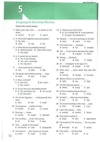 52
Language & Grammar Review
Choose the correct answer.
1 Eighty years ago, there ...... an airport on the
island.
A weren't B isn't C wasn't
2 A: Did ancient Egyptians play board games?
8: Yes, they ......
A could B had C did
3 A: What did you do yesterday evening?
8: A Nothing special. B I didn't like it at all.
C Not really.
4 A: It sounds like you loved it.
B: A Yes, it was amazing.
B Yes, I saw it yesterday.
C No, they don't.
5 ..... there public baths in Pompeii?
A Had B Were C Was
6 The Navajo were farmers and they ..... crops.
A made B built C grew
7 A: Was it a bit dull?
B: A Not at all. B No, I don't.
C No, I wasn't.
8 A: Do you miss your old neighbourhood?
B: A Yes, sometimes I do. B Yes, we did.
C No, they don't.
9 The ancient Egyptians ..... build pyramids from
stone.
A were B had C could
10 The Cheyenne ..... buffalo for food.
A farmed B grew C hunted
11 Only boys ..... school.
A arrived B taught C attended
12 The city dates ..... to the 15th century.
A bit B from C back
13 They ..... goods on their boats.
A constructed B ruled C transported
14 The Kwakiutl ..... their houses out of wood.
A makes B made C make
15 A: What do you think of Up?
8: A It's a comedy film. B It was expensive.
C It's great. You should see it.
16 Did girls ..... mini skirts and boots in the 60s?
A wore B wears C wear
17 The streets were ..... of people.
A narrow B full C crowded
18 The ..... of the volcano destroyed the vi llage.
A ash B eruption C effect
19 Vikings ..... fast boats.
A did B built C traded
20 He ..... newspapers at the age of 10.
A delivered B helped Cleft
21 There were
crops.
rooms where they kept their
A running B storage C terraced
22 Macchu Picchu is an ancient Inca ......
A sight B site C field
23 The film had great special ......
A effects B acting C plot
24 He likes comedies because they are ......
A scary B sad C funny
25 He didn't ..... them leave the building.
A saw B see C sees
26 The ancient buildings in Peru had ..... walls.
A thick B chubby C curly
27 I don't like science-..... films.
A comedy B western C fiction
28 They lived in a block of ......
A shops B flats C departments
29 The eruption of Mt Vesuvius ..... the city under
ash.
A destroyed B put C buried
30 They fished ..... the River Nile.
A in B over C of
www.frenglish.ru
 