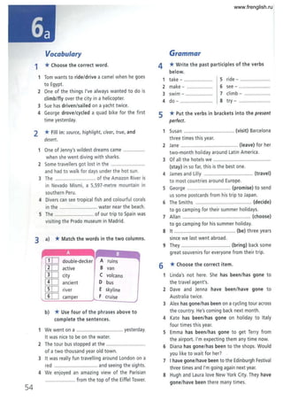 54
Vocabulary
1 *Choose the correct word.
1 Tom wants to ride/drive a camel when he goes
to Egypt.
2 One of the things I've always wanted to do is
climb/flyover the city in a helicopter.
3 Sue has driven/sailed on a yacht twice.
4 George drove/cycled a quad bike for the first
time yesterday.
2 *Fill in: source, highlight, clear, true, and
desert.
lOne of Jenny's wildest dreams came .......
when she went diving with sharks.
2 Some travellers got lost in the ...................
and had t o walk for days under the hot sun.
3 The ..................... ........ of the Amazon River is
in Nevado Mismi, a 5,597-metre mountain in
southern Peru.
4 Divers can see tropical fish and colourful corals
in the ............................ water near the beach.
5 The ............................. of our trip to Spain was
visiting the Prado museum in Madrid.
3 a) *Match the words in the two columns.
IJIJ double-decker A ruins
[IT] active B van
[IT] city C volcano
[IT] ancient 0 bus
[ID river E skyline
[IT] camper F cruise
b) *Use four of the phrases above to
complete the sentences.
1 We went on a .................................. yesterday.
It was nice to be on the water.
2 The tour bus stopped at the .... .........................
of a two thousand year old town.
3 It was really fun travelling around London on a
red .. .............................. and seeing the sights.
4 We enjoyed an amazing view of the Parisian
...................... from the top of the Eiffel Tower.
Grammar
4 *Write the past participles of the verbs
below.
1 take - ................... 5 ride - .................
2 make - ................... 6 see - .......................
3 swim - ........ ........... 7 climb - ...................
4 do - ........................ 8 try - ................ .
5 *Put the verbs in brackets into the present
perfect.
1 Susan ........................... (visit) Barcelona
three times this year.
2 Jane ................. .................. ...... (leave) for her
two-month holiday around Latin America.
3 Of all the hotels we .............................
(stay) in so far, this is the best one.
4 James and Lilly ................................... (travel)
to most countries around Europe.
5 George ................................ (promise) to send
us some postcards from his trip to Japan.
6 The Smiths ......................................... (decide)
to go camping for their summer holidays.
7 AIIan ..................................... ............. (choose)
to go camping for his summer holiday.
8 It ............................................. (be) three years
since we last went abroad.
9 They .................................... (bring) back some
great souvenirs for everyone from their trip.
6 *Choose the correct item.
1 Linda's not here. She has been/has gone to
the travel agent's.
2 Dave and Jenna have been/have gone to
Australia twice.
3 Alex has gone/has been on a cycling tour across
the country. He's coming back next month.
4 Kate has been/has gone on holiday to Italy
four times this year.
5 Emma has been/has gone to get Terry from
the airport. I'm expecting them any time now.
6 Diana has gone/has been to the shops. Would
you like to wait for her?
7 I have gone/have been to the Edinburgh Festival
three times and I'm going again next year.
8 Hugh and Laura love New York City. They have
gone/have been there many times.
www.frenglish.ru
 