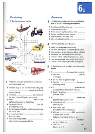 Vocabulary
1 *Do the crossword puzzle.
2 *Fill in: weird, old·fashioned, on board, bun,
still, thought and look.
The best way to see San Francisco is to jump
................. ... .................... a cable car and ride
around the city.
2 I had a(n) ........... ..................... .. experience on
the boat. I thought I saw a sea monster.
3 Keep ....................................... ! I want to take
a photo of you next to that statue.
4 She was so lost in .................. ............ that she
missed her bus stop.
S The air hostess had a blue uniform on and wore
her hair in a(n) .......... ............. ............ .
6 In London, there are ............................... taxis
from the 1940s.
7 Jane gave me a puzzled ......... .........................
when the tram stopped suddenly.
Grammar
3 *Make sentences using the words below.
Use for or since and the present perfect.
1 I/not have/a holiday/two years ........................
2 Andy/live/8razil/2008 .......................................
3 It/not snow/in my town/a long time ................
4 He/not travel/abroad/last summer ...................
5 I/be/ in Venice/a few days now .........................
6 We/ not eat/out/months ... ..............................
4 *Underline the correct word.
1 Helen has never/ever been to Italy.
2 We have already/yet bought the plane tickets.
3 Have you been on the sightseeing tour yet/just?
4 Madeleine has since/just missed her flight.
S I haven't ridden a bike since/for I was a child.
6 Have you since/ever been diving with sharks?
7 I haven't been camping for/since three years.
5 *Put the verbs in brackets into the present
perfect.
1 A: ............................ (you/ever/be) camping?
8: Yes, but I ....................................... (not/do)
it for ages.
2 A: Do you want to go skydiving?
8: Yes I do. I ........................ (never/try)
skydiving before.
3 A: I ... .......................... ............... (just/receive)
a postcard from Mary. She's in Hawaii.
8: Really? How long .............. .........................
(she/be) there?
4 A: ...................................... ... (James and
lilly/arrive) in London yet?
8: I don't know, they ..........
(not/call) me.
5 A: How's your trip? ........ ............... ...................
(you/do) anything interesting?
8: Well, we .......................... (fly) over the city
in a helicopter and we .................................
(take) some amazing photos so far.
6 A: I ................................................ (not/book)
our ferry tickets yet.
8: That's OK. I ......................................... (ask)
George to do it.
55
www.frenglish.ru
 