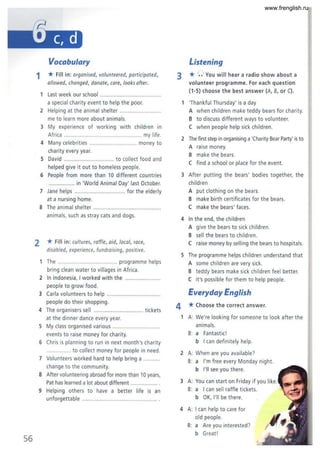 56
Vocabulary
1 * Fill in: organised, volunteered, participated,
allowed, changed, donate, care, looks after.
Last week our school .. .........................
a special charity event to help the poor.
2 Helping at the animal shelter
me to learn more about animals.
3 My experience of working with children in
Africa ................ ................. ..... my life.
4 Many celebrities . .. money to
charity every year.
5 David ................................. to collect food and
helped give it out to homeless people.
6 P
eople from more than 10 different countries
................. in World Animal Day' last October.
7 Jane helps ........... ....... for the elderly
at a nursing home.
8 The animal shelter ...........................................
animals. such as stray cats and dogs.
2 * Fill in: cultures. raffle. aid, local. race,
disabled, experience, fundraising, positive.
1 The ....................... .............. programme helps
bring clean water to villages in Africa.
2 In Indonesia, I worked with the ............
people to grow food.
3 Carla volunteers to help ................
people do their shopping.
4 The organisers sell ............ .... tickets
at the dinner dance every year.
5 My class organised various ..............................
events to raise money for charity.
6 Chris is planning to run in next month's charity
................ to collect money for people in need.
7 Volunteers worked hard to help bring a
change to the community.
8 After volunteering abroad for more than 10 years,
Pat has learned a lot about different .................
9 Helping others to have a better life is an
unforgettable ....................
Listening
r
3 * ',.J You will hear a radio show about a
4
volunteer programme. For each quest ion
(1-5) choose the best answer (A, B, or C).
1 'Thankful Thursday' is a day
A when children make teddy bears for charity.
B to discuss different ways to volunteer.
C when people help sick children.
2 The first step in organising a'Charity Bear Party' is to
A raise money.
B make the bears.
C find a school or place for the event.
3 After putting the bears' bodies together, the
children
A put clothing on the bears.
B make birth certi ficates for the bears.
C make the bears' faces.
4 In the end. the chi ldren
A give the bears to sick children.
B sell the bears to children.
C raise money by selling the bears to hospitals.
5 The programme helps children understand that
A some children are very sick.
B teddy bears make sick children feel better.
C it's possible for them to help people.
Everyday English
*Choose the correct answer.
A: We're looking for someone to look after the
animals.
B: a Fantastic!
b I can definitely help.
2 A: When are you available?
B: a I'm free every Monday night.
b I'll see you there.
3 A: You can start on Friday if you li
B: a I can sell raffle tickets.
b OK, I'll be there.
4 A: I can help to care for
old people.
B: a Are you interested?
b Great l
www.frenglish.ru
 
