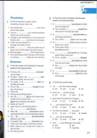 Vorcbulary
* Fill in: downlood, caught, instant,
networking, browse, mode, text
You should only .......... music from
online music shops.
I was so .... up in texting someone,
I didn't see my bus go past.
I bought a new smartphone so I can access the
lnternet and ............, my favourite web pages.
I often use my computer to ..............
message my friends on line,
Social ......... sites are a great way to
keep in touch with people and share photos.
Most teenagers ................. their friends often.
You should always check that your GPS receiver
is in driving before you start driving.
Gramfttar
* put the verbs in the brackets in the posf
simple or the present perfect.
HiJenny, l1)............. .. (not/see)
you for ages!
Hi Alice! I know, I 2) ..........,.................. (be)
really busy lately. How are you?
l'm great. lt 3) ....,..... (be) my
birthday last week.
Oh no, I 4) ............. (forget) to call
you, l'm so sorry.
That's OK.
Did you do anything special?
Yes. I 5) . (go) to the cinema with
friends and my parents 5) ...............
(give) me an amazing new phone.
Really, can I see it?
Yeah, here it is, lt's the best phone I
7) .........,..... (ever/have).
Wow, I 8) .....,.,.....,... (never/see) a touch-
screen phone before. Can you download videos?
Yes, I 9) .....,......... (just/download)
Rihanna's new video.
ls it good? I 10)...,.,,........,.... (not/see) it yet.
I like it, but then again, I love all her musicl
Well, I have to run. I've got my lT class in a
few minutes.
0K. See you soon!
* put the verbs in brackets into the posf
simple or the present perfect.
6
7
1A:
B:
2A:
B:
3A:
B:
4A:
B:
5A:
B:
6A:
B:
n.* ¿; ;,;;;;;;;
(You/risten) to Tom's
Yes, it's great! L...,..,................ (watch) the
video clip on YouTube last night.
(youiever/be) to a
technology exhibition?
Yes. ln fact I ............. (go) to one last week.
I ................. (start) taking computer
lessons last month.
That's great! What
(you/learn) so far?
..,.... (you/send) Sue a message
about Friday's party yet?
Oh no. I totally (forget).
(you/hear) any news
from Joe and Linda?
Yes, I ......... (chat) with them online
last night.
(you/speak) to Bob yet?
Yes, I ......... ...... (call) him a few
minutes ago.
* Circle the correct item.
I've ...... sent Tom a text message.
A yet B ever C just D for
Have you ...... written a blog?
A yet B ever C since D for
Sarah hasn't finished her ICT project....,.
A yet B just C already D for
...... you emailed Tony yet?
A Did B Does C Have D Are
l've had this netbook ...... two years.
A for B ever C since D already
...... you call me yesterday?
A Did B Does C Have D Do
Julie ...... a new MP3 player last week.
A gets
C has got
B got
D is getting
¿ñ
A:
B:
A:
B:
A:
B:
B:
A:
A:
B:
A:
B:
57
www.frenglish.ru
 