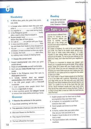 d
r:n
Vocabulary
* Fill in'. blow, point, kiss, greet, burp, purse,
nod, shake.
ln Europe when relatives meet they give each
other a . on the cheek'
It is impolite to ...'..'... your nose during meals'
ln the Philippines guests ""' loudly
after a meal to show they've enjoyed it'
Russian people never .,...,.. " hands
before they take off their gloves.
It's rude to .......... at a person with your finger'
ln many countries people """ their
lips and shake their heads to show disapproval'
You can .. 1lour head or move it uP
and down, in most countries to show you agree'
ln Canada, the lnuits ... each other,
by rubbing noses instead of shaking hands'
* Choose the correct word.
Respect country/social rules when you greet
people abroad.
Please sit and do/make yourself comfortable'
Don't use your index/thumb finger to point at
people.
People in the Philippines move their eyes to
show/point direction.
ln Canada, maintain direct eye contact/
communication when talking to another person'
ln the USA greet people with a firm/stiff
h andshake.
ln most countries when people clench their
fists it is a sign/mark of anger.
ln Asian countries guests feel obliged/ forced
to remove their shoes before entering a home'
Grammar
* Rewrite the sentences in the passive'
lf you break something, tell the host'
2 They appreciate a thank-you note after the dinner'
3 Alice sent flowers to the Martins'
4 They require formal dress.
2
3
Reading
4 * nead the text and
mark the sentences
(1-6) I (true) or F (false).
Just like food is difierent from l
country to countrY so are
table manners. Before You
travel to another countrY
there are a few things 1lou
should know about mealtimes
around the world.
5
6
2
3
At a table in England, it's rude to lick your fingers or
your knife. You need to be careful when eating soup'
bon't slurp or make noise while eating it. lt is also
impolite to starl eating before your host has served
everyone at the table. Try not to put your elbows on the
tablé and, finally, don't take food from your neighbou/s
plate.
in France it is important to always say 'please' and
'thank you' to people serving at the table. When eating
bread, break off a piece with your fingers rather than
use a knife. When you are at a restaurant and haven't
finished your food make sure you don't leave your fork
and knife on your plate as this is a signal for the waiter
to take your Plate.
For moót meals in SaudiArabia people sit on the floor
or at a low table with cushions. Remember to cross
your legs when you sit. Eat only with your right hand
becausé most Saudi Arabians think the left hand is not
clean. lt is polite to try all of the food that the host
serves. Saudi Arabians usually don't say much when
they eat as they really want to enjoy the food' Finally, it
is ot<ay to burp after a meal as it tells the host that you
liked the food.
1 English people wait for their host to finish
serving before they start their meal.
2 ln England, it is acceptable to eat from
someone else's dish.
French people use knives to cut their
bread.
ln France, waiters take your plate when
they see your fork and knife on it.
People in Saudi Arabia sit on a chair to
have a meal.
The Saudi Arabians talk a lot during
mealtime.
58
5 The host offered the first toast'
www.frenglish.ru
 