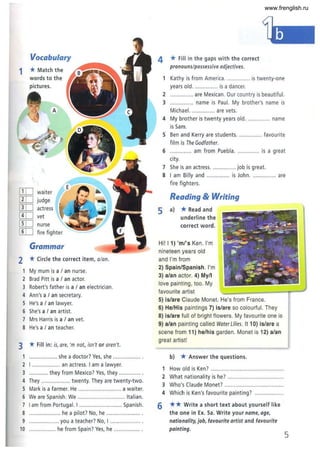 Vocabulary
1 * Match the
words to the
pictures.
A
[ill
E
waiter
[ID judge
[IT] actress
[![] vet
[ill nurse
[IT] fire fighter
Grammar
2 *Circle the correct item, a/an.
1 My mum is a / an nurse.
2 Brad Pitt is a / an actor.
3 Robert's father is a / an electrician.
4 Ann's a / an secretary.
S He's a / an lawyer.
6 She's a / an artist.
7 Mrs Harris is a / an vet.
8 He'sa / an teacher.
3 *Fill in: is, are, 'm not, isn't or aren't.
................... she a doctor? Yes, she ................. .
2 I ................... an actress. I am a lawyer.
3 ............. they from Mexico? Yes, they .............. .
4 They ................... twenty. They are twenty·two.
S Mark is a farmer. He ............................ a waiter.
6 We are Spanish. We ............................... Italian.
7 I am from Portugal. I ............................ Spanish.
8 ..................... he a pilot? No, he ...................... .
9 .................... you a teacher? No, I .................... .
10 .................. he from Spain? Yes, he ................. .
4 * Fill in the gaps with the correct
pronouns/possessive adjectives.
1 Kathy is from America................ is twenty·one
years old................ is a dancer.
2 ... are Mexican. Our country is beautiful.
3 ............... name is Paul. My brother's name is
Michael. ............... are vets.
4 My brother is twenty years old............... name
is Sam.
S Ben and Kerry are students. """'" ..... favourite
film is The Godfather.
6 .............. am from Puebla............... is a great
city.
7 She is an actress................ job is great.
8 I am Billy and ............... is John............... are
fire fighters.
Reading & Writing
5 a) *Read and
underline the
correct word.
Hi! I 1) 'ml's Ken. I'm
nineteen years old
and I'm from
2) Spain/Spanish. I'm
3) a/an actor. 4) My/I
love painting, too. My
favourite artist
5) is/are Claude Monet. He's from France.
6) He/His paintings 7) is/are so colourful. They
8) is/are full of bright flowers. My favourite one is
9) alan painting called Water Lilies. It 10) is/are a
scene from 11) he/his garden. Monet is 12) alan
great artist!
b) *Answer the questions.
1 How old is Ken? ................................................
2 What nationality is he? .....................................
3 Who's Claude Monet? .......................................
4 Which is Ken's favourite painting? ...................
6 ** Write a short text about yourself like
the one in Ex. Sa. Write your name, age,
nationality, job, favourite artist and favourite
painting.
5
www.frenglish.ru
 