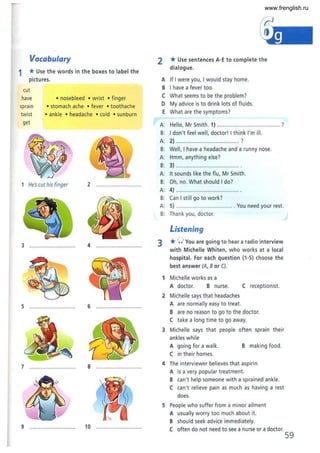 Vocabulary
1 *Use the words in the boxes to label the
pictures.
cut
have • nosebleed • wrist • finger
sprain
twist
get
• stomach .ache • fever • toothache
• ankle • headache • cold • sunburn
1 He'scut his finger 2 ..............................
3 .............................. 4 ..............................
5 ...... ....................... 6 ..............................
7 .............................. 8 ..............................
9 .............................. 10 ..
2 *Use sentences A·E to complete the
dialogue.
A If I were you, I would stay home.
B I have a fever too.
( What seems to be the problem?
D My advice is to drink lots of fluids.
E What are the symptoms?
A: Hello, Mr Smith. 1) ........................................ ?
B: I don't feel well, doctor! I think I'm ill.
A: 2)... .......... .. ,
B: Well, I have a headache and a runny nose.
A: Hmm, anything else?
B: 3) ......................................... .
A: It sounds like the flu, Mr Smith.
B: Oh, no. What should I do?
A: 4) ......................................... .
B: (an I sti ll go to work'
A: 5) ...................................... You need your rest.
B: Thank you, doctor.
Listening
3 *0 You are going to hear a radio interview
with Michelle Whiten, who works at a local
hospital. For each question (1·5) choose the
best answer (A, 8 or C).
1 Michelle works as a
A doctor. B nurse.
2 Michelle says that headaches
A are normally easy to treat.
( receptionist.
B are no reason to go to the doctor.
( take a long time to go away.
3 Michelle says that people often sprain their
ankles while
A going for a walk.
( in their homes.
B making food.
4 The interviewer believes that aspirin
A is a very popular treatment.
B can't help someone with a sprained ankle.
( can't relieve pain as much as having a rest
does.
5 People who suffer from a minor ailment
A usually worry too much about it.
B should seek advice immediately.
( often do not need to see a nurse or a doctor.
59
www.frenglish.ru
 