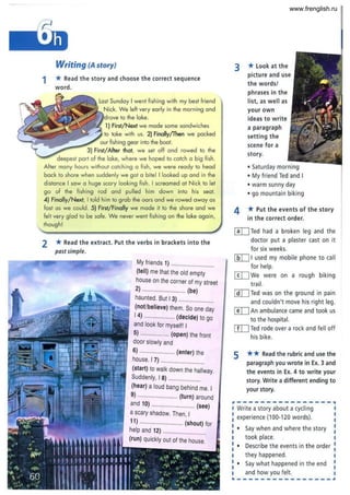Writing (A story)
1 * Read the story and choose the correct sequence
word.
last Sunday I went fishing with my best friend
Nick. We left very early in the morning and
to the lake.
1) First/ Next we made some sandwiches
to take with us. 2) Finally/Then we packed
our fishing gear into the boat.
3) First/After that, we set off and rowed to the
deepest part of the lake, where we hoped to catch 0 big fish.
After many hours without catching a fish, we were ready to head
back to shore when suddenly we got a bite! I looked up and in the
distance I saw a huge scary loaking fish. I screamed at Nick to let
go of the fishing rod and pulled him down into his seat.
4) Finally/Next, I told him to grab the oars and we rowed away as
fast as we could. 5) First/Finally we made it to the shore and we
fel t very glad to be safe. We never went fishing on the lake again,
though!
2 *Read the extract. Put the verbs in brackets into the
past simple.
My friends 1) ...........................
(tell) me that the old empty
house on the corner of my street
2) .... .... . ... ..... . (be)
haunted. But I 3) ......................
(not/believe) them. So one day
14) ................... (decide) to go
and look for myself! I
5) ......... ........ (open) the front
door slowly and
6) ...................... (enter) the
house. I 7) ........... ...... ..........
(start) to walk down the hallway.
Suddenly, I 8) ....................
(hear) a loud bang behind me. I
9) ......................... (turn) around
and 10) ........................... (see)
a scary shadow. Then, I
11) ........................... (shout) for
help and 12) ...........................
(run) quickly out of the house.
"I'"II"I~
3 *look at the
picture and use
the words!
phrases in the
list, as well as
your own
ideas to write
a paragraph
setting the
scene for a
story.
• Saturday morning
• My friend Ted and I
• warm sunny day
• go mountain biking
4 *Put the events of the story
in the correct order.
rnTed had a broken leg and the
doctor put a plaster cast on it
for six weeks.
lliIJ I used my mobile phone to ca ll
for help.
m We were on a rough biking
trail.
@I] Ted was on the ground in pain
and couldn't move his right leg.
~ An ambulance came and took us
to the hospital.
[ID Ted rode over a rock and fell off
his bike.
5 ** Read the rubric and use the
paragraph you wrote in Ex. 3 and
the events in Ex. 4 to write your
story. Write a different ending to
your story.
Write a story about a cycling
experience (100-120 words).
• Say when and where the story
took place.
• Describe the events in the order
they happened.
• Say what happened in the end
and how you felt.
www.frenglish.ru
 