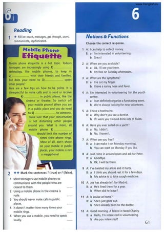 Reading
1 *Fill in: touch, messoges, get through, users,
communicate, sophisticated.
Mobile PliGht!
~tiq..eHe
Mobile phone etiquette is a hot topic. Today's
teenagers are increasingly using 1) ....................
technology, like mobile phones, to keep in
2) .................... with their friends and families.
But does your need to 3) .................... upset
other people?
Here are a few tips on how to be polite. It is
disrespectful to make calls and to send or receive
4) ................. in public places, like the
cinema or theatre. So switch off
your mobile phone! When you are
in a public place and you do need
to 5) ........................ to someone,
make sure that your conversation
is not disturbing other people
around you. What is more, all
mobile phone 6) ....................
should limit the number of
times their phone rings.
Most of all, don't shout
on your mobile in public
places, your mobile is not
a megaphone!
2 ** Mark the sentences T(true) or F(false).
Most teenagers use mobile phones to
communicate with the people who are
closest to them.
2 Using a mobile phone in the cinema is
rude.
3 You should never make calls in public
places.
4 It doesn't matter how many times your
mobile rings.
5 When you use a mobile, you need to speak
loudly.
Notions & Functions
Choose the correct response.
1 A: I can help to collect money.
B: a I'm interested in volunteering.
b Great!
2 A: When are you available?
B: a Ok, I'll see you there.
b I'm free on Tuesday afternoons.
3 A: What are the symptoms?
B: a I've cut my finger.
b I have a runny nose and fever.
4 A: I'm interested in volunteering for the youth
centre.
B: a I can definitely organise a fundraising event.
b We're always looking for new volunteers.
5 A: I have a toothache.
B: a Why don't you see a dentist.
b If I were you I would drink lots of fluids.
6 A: Have you ever sailed on a yacht?
B: a No, I didn't.
b No, I haven't.
7 A: When are you free?
B: a I can make it on Monday mornings.
b You can start on Monday if you like.
S A: Just come in around noon and ask for Peter.
B: a Goodbye.
b Ok, I will be there.
9 A: I've twisted my ankle and it hurts.
B: a I think you should rest it for a few days.
b My advice is to take cough medicine.
10 A: Joe has already left for Madrid.
B: a He's lived there for a year.
b When did he leave?
11 A: Is Louise at home?
B: a She's just gone out.
b She's already been to the doctor.
12 A: Good morning. A Friend in Need Charity.
B: a Hello, I'm interested in volunteering.
b Are you interested?
61
www.frenglish.ru
 