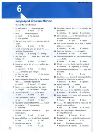 62
Language & Grammar Review
Choose the correct answer.
1 I'd really love to .......... in a camper van.
A sail B travel C fly
2 Dean .......... abroad many times.
A travel C has travelled
B have travelled
3 We went on a camel .......... when we were in
Egypt.
A drive B cruise
4 Social networking sites are
with your friends online.
A sharing B chatting
C ride
great for
C writing
5 Ben and Sue
holidays yet.
A hasn't
.......... come back from their
B don't
6 Emma has got a lot of
volunteer.
C haven't
working as a
A experience B field C culture
7 .......... John's new quad bike yet?
A Have you seen C Has you seen
B You have seen
8 When I suggested going skiing at the weekend,
Tom .......... his head in agreement.
A pursed B showed C nodded
9 Barney .......... his profile picture last night.
A changed B has changed C changes
10 Sam isn't here. He's .......... to the beach.
A been B went C gone
11 Don't you know it's rude to .......... at people?
A kiss B point C show
12 You need to see adentist about that .......... of yours.
A headache C stomach ache
B toothache
13 In some countries it's impolite to .......... your
nose in public.
A burp B nod C blow
14 James called for a .......... to take him to the airport.
A tram B bus C taxi
15 Gina has been a nurse .......... 1995.
A since B for C just
16 I've always wanted to .......... in a charity aid
programme.
A volunteer B organise C participate
17 We've already .......... to the Greek islands. Let's
go somewhere else this summer.
A been B gone C stayed
18 Our teacher explained to us how a mobile
phone .......... works.
A frequency B user C network
19 This is the first time I ......... on a yacht.
A have sailed B sails C sailed
20 The Coliseum in Rome is a place where history
.......... to life.
A comes B goes C walks
21 Chris is .......... in a charity race this weekend.
A attending B organising C running
22 Volunteers get to work hand ....... hand with
the locals.
A by B In C and
23 Jonathan .......... dozens of web pages before
he found the information he wanted.
A browsed B shared C updated
24 Helen's plane has .......... landed.
A just B yet C never
25 My mum .......... all our old clothes to charity.
A donates B collects C volunteers
26 Jason always .......... hands with someone he
meets for the first time.
A shakes B gives C takes
27 I .......... this laptop for only a week and it's
already having problems.
A had B 've had C 'm having
28 Why don't you use your GPS receiver to
the map of the area?
A tweet B look up C surf
29 Sandra had the .......... and didn't go to school.
A fever B cold C flu
30 Janet .......... from Mexico yesterday.
A has returned B returns C returned
www.frenglish.ru
 