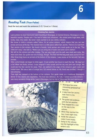 Reading Task (True-False)
Read the text and mark the sentences (1-7) T(true) or F(false).
1 Nicaragua has some
interesting geographical
features.
2 Alady from San Jacinto
took them to the
volcano.
3 The guide had problems
with the hot weather.
4 They stopped for a rest
on the way to the
volcano.
S When they reached the
top, it was night time.
6 Inside the volcano's
crater it was empty.
7 Going to the volcano
was the highlight of the
writer's visit.
63
www.frenglish.ru
 