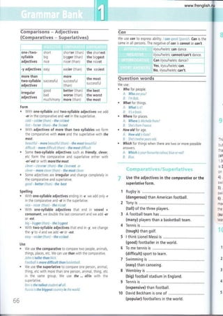 #ffi
; i .',,.. ---:,:!::'-'."-"-'-'""'-.'-"*'".1*::^ "' -' "l
rt
:-.'--,.-.'''-*-,*',-...'+*;...-..-,.--,,,.-.--"-., . , :l-. .. ,-.----,-.-,,,--i
;one-/two- i short ; shorter (than) i the shortest i
jsyllable i nig ! Oigg.t (than) i the biggest ,
"
adjectives nice ' nicer (than) the nicest
j - -' -.' "" ""'"-^':"""'--"-"-'***-^1.-"-"---*-"- *1
,-y adjectives i easy ¡ easier (than) I the easiest i
i'
€ornparisoms -,erdjectives
{Comparativcs * Surparlatives}
€mm
We use cdn to express ability. lconspeakSpanish. Can is the
same in all persons. The negative of can is connot or can't.
Q¡"¡estion ñrords
We use:
, Who for people.
A: Who are you?
B: l'm Bob.
, What for things.
A: What is it?
8: lt's a boak.
, Where for places.
A: Whereis Michellefrom?
B: Shefrom trance,
. How old for age,
A: How old is Kate?
B: She's twelve years old.
, Which for things when there are two or more possible
answers.
A: Which is your favaurite colaur, blue or red?
B: Blue.
*J u'* rn p ;:* r' ;: 's*i -.,;
*:t, i t#-'"¿p,*
$. F t* c; i r*"+: y{
Use the adjectives in the comparotive or the
superlotive form.
Rugby is ...............
(dangerous) than American football.
Tony is
(tall) of the three players.
A football team has
(many) players than a basketball team.
Tennis is ....,..........,
(tough) than golf.
I think Lionel Messi is ......,.,,..,..
(good) footballer in the world.
To me tennis is ...............
(difficult) sport to learn.
Swimming is ...............
(easy) than canoeing.
Wembley is,........,.....
(big) football stadium in England.
Tennis is .............,..
(expensive) than football.
10 David Beckham is one of
; LVVV-JYildUtE )ULLC))t Ut )ULLü))t Ut
aojecuves (tnan)
t' " ''. .-. .--e . ----"' - ".-----i..*.'.'".=".-:.-'*'..-.-----¿------."..-...- -.-"-,j
'qood better (than) the best "
trreoutar :
"',:"1:"' bad , worse (than) the worst
. aotecuVes
much/many : more (than) the most
Form
. With one-syllable and two-syllable adjectives we add
-er in the comparative and -est in the superlative.
cold * colder (than) - the coldest
fast - faster {than)- the fastest
With adjectives of more than two syllables we form
the comparative with more and the superlative with fhe
most.
beautiful - more beautiful (than) - the most beautiful
difficult - more difficult (than) - the most difficult
Some two-syllable adjectives such as friendly, clever,
etc form the comparative and superlative either with
-erl-est or with morelthe most.
clever - cleverer (than)-the cleverest or
clever ^ more clever (than) - the most clever
. Some adjectives are irregular and change completely in
the comparative and superlative.
good - better (than) - the best
Spelling
. With one-syllable adjectives ending in -e we add only -r
in the comparative and -st in the superlative.
nirc - nicer (than) - the nicest
. With one-syllable adjectives that end in vowel +
consonant, we double the last consonant and we add -er
or -est.
big - bigger (thctn) * the biggest
. With two-syllable adjectives that end in -y, we change
the -y to -i and we add -er or -est.
easy - easier (than) - the easiest
Use
. We use the comparative to compare two people, animals,
things, places, etc. We can use tl¡an with the comparative.
John ts taller than Nick.
tootbal! is more difficult than basketball.
. We use the superlative to compare one person, animal,
thing, etc with more than one person, animal, thing, etc
in the same group. We use fhe ... of/in with the
s u perlative.
Ben ís the tollest student of all.
Russia is the biggest rcuntry in the world.
"É
Thi
but
tha
(sh
19
is3
0n
41 ,
swi
5) .
swir
6) .
me(
the
(sur
tear
66
(popular) footballers in the world.
www.frenglish.ru
 