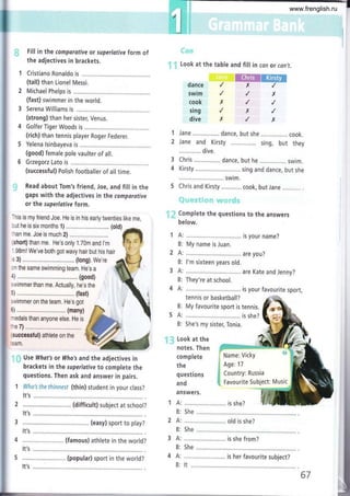 Fill in the comporative or superlotiye form of
the adjectives in brackets.
Cristiano Ronaldo is
(tall) than Lionel Messi.
2 Michael Phelps is ...............
(fast) swimmer in the world.
3 Serena Williams is
(strong) than her sister, Venus.
4 Golfer Tiger Woods is
(rich) than tennis player Roger Federer.
3
4
1
2
5 Yelena lsinbayeva is
(good) female pole vaulter of all.
6 Grzegorz Lato is
(successful) Polish footballer of all time.
Read about Tom's friend, Joe, and fill in the
gaps with the adjectives in the comporative
or the superlotive form.
This is my friend Joe. He is in his early twenties like me,
'1.. ::1f '.
: ; Look at the table and fill in can or con,t.
dance
swim
cook
sing
dive
ffiffi
x,/
iane ................ dance, but she ................ cook.
Jane and Kirsty sing, but they
............. dive,
Chris ................ dance, but he ................ swim.
Kirsty ..,..,... sing and dance, but she
........ swim.
Chris and Kirsty ............ cook, but Jane
.'
Complete the questions to the answers
below.
x
)(
x
i Name: Vicky
I
$ Age:17
$ Country: Russia
ffi. Favourite Subjec
x
)(
I ...i.,
cut he is six months 1) ..................... ........ (old)
:han me. Joe is much 2) ...........................
(short) than me. He's only 1.70m and l'm
i.98ml We've both got wavy hair but his hair
s 3) ............... (long). we're
¡n the same swimming team, He's a i
swimmer on the team. He's got É {
(successful) athlete on the
:eam,
,-¡ Use Whot's or Who's and the adjectives in
brackets in the superlotive to complete the
questions. Then ask and answer in pairs.
1 Wha's ffie fhinnesr (thin) student in your class?
ts your name?
My name is Juan.
are you?
l'm sixteen years old.
are Kate and Jenny?
They're at school.
;;;;;;;;;;;ü;ii;
is Your ravourite sPort'
1A:
B:
2A:
B:
3A:
B:
4A:
B: My favourite sport is tennis.
5 A: .,....... ..... is she?
B: She's my sister, Tonia.
1:;: Look at the
notes. Then
complete
the
questions
and
answers.
{s
t: Music
It',s
It's
4 ............ (famous) athlete in the world?
It's
5 ..,,.......... (popular) sport in the world?
5he
...... old is she?
She
...... is she from?
5he
...... is her favourite subject?
It's It
67
www.frenglish.ru
 