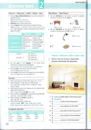 a
a
ff¡ere $s * ñlaeve sr€ * ,&1,,&r¡ * Some - Any ThislThese - ThatlThose
¡ We use this/these to talk about or point to people,
animals or things which are near us.
P
.
@
. We use thereisftthere's)/there ore to say that someone or
something exists.
Il¡ere is a televísion in the raom.
There are fcur aranges on the table.
Thereare doesn't have a short form.
We use thereis when we are listrng individual things.
There3 c melon, ú waÍermeiln cnd ct carton of eggs an the
tabie. (NOT There are a melon, a watermelon and a carton of
eggs on the table.)
¿--r
We use thot/those to talk about or point to people,
animals, or things which are far from us.
That is d lanp
Thase cue books.
"t'ii,=t';.: in-;-
'!'?¿;,,.':'¿":
í::1'.{! -. í::..j!:.i:1 .. '.,.:¡.=¡,:o "'it#:,
Fill in: lsthere ot Are there. Look at the
pictures and answer the questions.
'l
e'r t'
l
lsthere a coffee table in the living room?
Yes, there is.
a sofa in the living room?
any cush¡ons on the sofa?
any chairs in the living room?
any curtains at the windows?
ffi
This is a tuble.
'..@-
r-t' '&,
IJ:ese are fD.s"
-" " ' ":'"-"-"
i There's a clothes, There are some
shop in my shops in my
i neighbourhood. , nelghbourhood
, There isn't a , There aren't any
, lbaker's
"
ls there a toy
,supermarkets
. Are there any
: theatres?
lé;:ih¡ó'"
No, there isn't.
Yes, there are,
No, there aren't
. We use a/on rn the singular in all three forms
(affirmative, negative and interrogative)
There's a melon. There tsn't a watermelan, ls there an npple?
. We use some in the plural in the affirmative.
There are some grapes in the bowl.
. We use ony in the plural in the negative and interrogative.
There aren't any berries. Are there any berriesl
c)l..-^l-
. Most nouns take -s to form their plural. boak- baoks
o Nouns ending in -s, -ss, -ch, -x, or -sh take -es
bus - buses, dress - dresses, church - churches, fax - faxes,
brush - brushes
. Some nouns ending in -f or -fe drop the 'f or -fe and take
-ves to form their plural.
walf - wolves, wtfe - wives BUT raaf - raafs
. Nouns ending in a consonant + -y drop the -y and take -ies,
raspberry - raspberries, baby * babies
Nouns ending in a vowel + -y take -s.
bay * boys, toy - tays
Some nouns ending in -o take -es.
pot1to - pjtatoes BUT radia - radlas, piano - ptanas,
photo - phatas, video - videas, rhina - rhinos, hippo - hippos
' '
'-'::
ijlllL
ls there ...? ,
Are there ... ? )
!.
:_
F'
t-
tt
I
,-.-..,i
1A:
B:
2A:
B:
3A:
B:
4A:
B:
5A:
B:
6A:
B:
...,.....:.... -.,..,--:.._,....-.:.-.,
: men
, women
child ren
: people
, feet
, teeth
i mice
man
woman
ch iLd
pers0n
; foot
: tooth
: mOUSe
6B
a mirror in the living room?
www.frenglish.ru
 