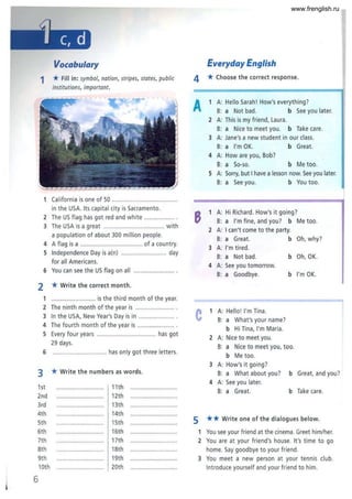 Vocabulary
1 *Fill in: symbol, nation, stripes, states, public
institutions, important.
1 California is one of 50 ........ ......................
in the USA. Its capital city is Sacramento.
2 The US flag has got red and white .................. .
3 The USA is a great .................................... with
a population of about 300 million people.
4 A flag is a ..................................... of a country.
5 Independence Day is a(n) ........................... day
for all Americans.
6 You can see the US flag on all ........................ .
2 *Write the correct month.
1 .......................... is the third month of the year.
2 The ninth month of the year is ....................... .
3 In the USA, New Year's Day is in ..................... .
4 The fourth month of the year is ..................... .
5 Every four years ................................... has got
29 days.
6 ................................ has only got three letters.
3 *Write the numbers as words .
1st
2nd
3rd
4th
5th
6th
7th
8th
9th
10th
6
11th
12th
13th
14th
15th
16th
17th
18th
19th
20th
Everyday English
4 *Choose the correct response.
A 1 A: Hello Sarah! How's everything?
B: a Not bad. b See you later.
2 A: This is my friend, Laura.
B: a Nice to meet you. b Take care.
3 A: Jane's a new student in our class.
B: a I'm OK. b Great.
4 A: How are you, Bob?
B: a So-so. b Me too.
5 A: Sorry, but I have a lesson now. See you later.
B: a See you. b You too.
8 1 A: Hi Richard. How's it going?
B: a I'm fine, and you? b Me too.
2 A: I can't come to the party.
B: a Great. b Oh, why?
3 A: I'm tired .
B: a Not bad. b Oh, OK.
4 A: See you tomorrow.
B: a Goodbye. b I'm OK.
C 1 A: Hello! I'm Tina.
B: a What's your name?
5
b Hi Tina, I'm Maria.
2 A: Nice to meet you.
B: a Nice to meet you, too.
b Me too.
3 A: How's it going?
B: a What about you? b Great, and you?
4 A: See you later.
B: a Great. b Take care.
** Write one of the dialogues below.
1 You see your friend at the cinema. Greet him/her.
2 You are at your friend's house. It's time to go
home. Say goodbye to your friend .
3 You meet a new person at your tennis club.
Introduce yourself and your friend to him.
www.frenglish.ru
 