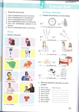 I
Choose the correct word.
1 There are some/an/any chairs in the kitchen.
2 There is a/an/some mirror in the bathroom.
3 There are anylalsome books on the desk.
4 There is some/an/any armchair in the living room,
5 There aren't some lanlany cupboards in the
bedroom.
6 There isn't some/a/any window in the kitchen.
Rewrite in the plural.
'l lt is a bus. lJrey *r* &uses.
2 lt is a glass.
3 lt is a leaf.
&
ffi
4 He is a student.
ffi
t,ffi
@
t-
l:.Y
Complete the sentences, as in th
,'a
{ +- .}
*/ {u'
clock and tft¡s is an iron.
+^
.*-a#
._-_r_- 1,*t
e example.
r.
¡:l:i:::l
t-:
I. I
t,: :,
t.
*-3
I lfrst is a
trli
ffi
M
ry
f - {
f
J .,,.......,,.
*;, li
l¡ - .;
€ i
4 ............. are pillows and............. is a bed.
ll, r
5 ............. is a toaster and ,.,.......... are cups.
- Write the sentences in the ptural, as in the
example.
This is a bus.
That is a mouse.
This is a brush.
That is a chair.
This is a box.
This is a desk.
That is a poster.
This is a sofa.
IJ¡ess sre &#ses"
9l.ii
[-.r 
woman and ............. are girls.
isa
5 He is a man.
!
1
2
3
4
5
5
7
8
6 lt is a tomato.
69
www.frenglish.ru
 