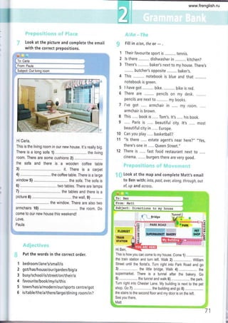 Look at the picture and complete the email
with the correct prepositions.
HiCarla,
This is the living room in our new house. lt's really big.
There is a long sofa 1) the living
room. There are some cushions 2) .............. .
the sofa and there is a wooden coffee table
3) ........,....... it. There is a carpet
4) .........., ... the coffee table. There is a large
window 5) ................ the sofa. The sofa is
6) ................ two tables. There are lamps
7) ............ .. .... the tables and there is a
picture 8) ..........,..... ... the wall, g) ........,..
the window. There are also two
armchairs 10) .. .... .... the room. Do
come to our new house this weekend!
Love,
Paula
Put the words in the correct order.
'l bedroom/Jane's/small/is
2 got/has/house/our/garden/big/a
3 busy/school/is/street/on/their/a
4 favourite/book/my/is/this
5 town/has lalmodernlour/sports centre/got
6 is/table/the/a/there/large/dining room/in?
Fill in a/an, the or
- .
4 This notebook is blue and that
notebook is green.
I have got bike. .......... bike is red.
There are......... pencils on my desk..........
pencils are next to ......,... my books.
l've got ..... armchair in ..... my room. .....
armchair is brown.
This..... book is...., Tom's. lt's..... his book.
..... Paris is.....beautiful city. |t,s..... most
beautiful city in ..... Europe.
Can you play ..... basketball?
"ls there .,... estate agent's near here?,,
,,yes,
there's one in ..... Queen Street."
There is,,... fast food restaurant next to.....
cinema. ...... burgers there are very good.
Look at the map and complete Matt,s email
to Ben with: info, past, over, along, through, out
of, up and ocrcss.
to my house
$' r.__
lridge
Hi Ben,
This is how you can come to my house. Come 1)
the train station and turn left. Walk 2) William
Street until the florist's. Turn right into park Road and go
3) ............. .. the little bridge. Watk 4) "................... the
supermarket. There is a tunnel after the bakery. Go
5)............. .. the tunneland walk 6).................... the park,
Turn right into Chester Lane. My building is next to the pet
shop. Go 7) ...."...... .. the building and go 8)
the stairs to the second floor and my door is on the left,
See you there,
i-, I
,./
t... ...,,ri
5
6
8
9
10
1'l
12
FTORIST
T¡AII{
8TATlOr{
Matt
71
www.frenglish.ru
 