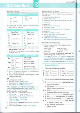 Present Sirxple
o We form the 3rd-person singular in the affirmative by
adding -s to the main verb.
l,
Prepositiens ofTi¡me
We use prepositions of time to say when something happens
We use at with:
o the time. of 5otlock,at93A,etc
. holidays: otEaster,etc
. expressions. at night, at noon, at midnight, at dawn, ot the
weekend, etc
We use on with:
. days: on Monday, onTuesday, etc
. dates: on6thJuly,etc
r expression s. on weekday1 on Manday morning(s), etc
We use in with:
. months: in March, in August, etc
. seasons. in (the) winter, in (the) sumner, etc
. years: in2A20,in2035,etc
. expression s'. in the morning/afternoon/evening,
in an hour, in a minute, in a week/few days/month/year, etc
,&durerbs sf Frcquene&r
. Adverbs of frequency tell us how often something
happens These are
always (100%) sometimes (25%)
We form the 3rd-person singular
does not/doesn't + main verb.
We form all the other persons in
notldon't + main verb.
in the negative with
the negative with do
usually (75%)
often (50%)
rarely/seldom (10%)
never (0%)
t1
Adverbs of frequency go before the main verb, but
after auxiliary verbs and the verb to be.
We are never late for school in the marning. He always drinks
a glass of milk at bedt¡me. He is usuolly late for work. Do you
often go to the park with your friends? I sometimes reod
newspapers.They rarely/seldom wake up early on Saturdays.
ffir*smrsts Sürxap**
Fill in the third-person singular.
r We form the 3rd-person singular in the interrogative with
does + subject + main verb.
o We form all the other persons in the rnterrogative with do
+ subject + main verb.
Use
We use the present simple for:
. permanent states - Shelivesin London.
. repeated actions - Heplaysfootball on Sundays.
. daily routines - WewatchW every evening.
i Tf mé eipieGlóñ; u;ód wlih dr ó'piéséñi-;liñ p iéi
i ey: ry | q y
/9 9
yr¡y9 9!1ln
o n t h/.!:, ! :, q
l!y,
u
ly--u l',:, 9-t.
Spelling rules (3rd-person singular)
. Most verbs take -s in the 3rd-person singular.
I talk - he t6lks I hate - he hates
. Verbs ending in -ss, -sh, -ch, -x, and -o take -es
I pass - he passes I fix - he fixes
lbrush -hebrushes I go-hegoes
lwatch - hewatches
H Put the verbs in brackets into the presentsimple.
(you/have) a music
lesson on Saturdays?
No, I usually
(play) computer games then.
What .........
(Desmond/do) on Sunday mornings?
He .............. ,... (listen) to music.
Bill ................. (noti like) eggs for breakfast.
Really? His sister always (eat) two!
to work by car every day?
Not every day. Sometimes he
(catch) the bus.
1t
2t
3t
send - he
play - she
listen - she
4 I live - he ...............
5 I study - he ............
6 I do - she ...,...........
1A:
B:
2A:
B:
A:
B:
A:
Verbs ending in a consonant + -y drop the -y and
-ies. I cry - he cries
Verbs ending in avowel+ -ytake -s. lplay-heplays
B:
,. i: i : .i:1.::1i::::.!
i,*;;*;:i:::;#
l worK ... 1
...!..
:,
,^ -:-^L,-.., ::-.-, .;.. *:"... - *::
, I Yes, l/you do
you : No, l/you don't
ihe " '
¡ : Yes. he/she/rr does.
Does she iwork .? I -'.--','":1 ": ':---
L ,t j I No' heAhe/it doesn't
i lwe -: t
I oo ¡ ;;; lwork ' i ves' we/vou/thev do
L- -i-ttsv-¿- * L-l::'*yl:1":i:
ta ke
(your dad/go)
www.frenglish.ru
 