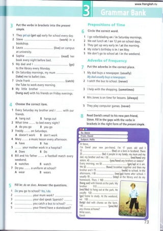#
1
2
3
4
5
"l
2
Put the verbs in brackets into the present
simple.
They getup (get up) early for school every day.
Steve ........, (work) in a
bookshop.
Laura ......... (live) on campus
at university.
Sophie ...... (read) her
book every night before bed.
My dad and I ........, ................ (go)
to the library every Monday.
On Saturday mornings, my mum
(take) me to ballet class,
Uncle Frank .,.... (catch)
the Tube to work every morning.
My little brother
(hang out) with his friends on Friday evenings.
Choose the correct item.
Every Saturday my brother and I
friends.
A hang out B hangs out
What time .,..... to bed every night?
A do you go B you go
Freddy ....... on Saturdays.
A doesn't work B don't work
Mary ....... a music lesson every afternoon.
A have B has
5 ....... your mother work in a hospital?
A Does BDo
F*"*p*s$€$*ms *f ?$ru*
Circle the correct word.
I go rollerblading on / in Saturday mornings.
We eat lunch at I on 12 pm on school days.
They get up very early in i at the morning.
My sister's birthday is in / on May.
We don't go to school at / in the weekend.
&.riw*rfu s *ff W r*x4+s*rz*e.
Put the adverbs in the correct place.
My dad buys a newspaper. (usually)
My dod usually buys a newspoper.
I catch the bus to school. (never)
3 I help with the shopping. (sometimes)
4 Mrs Jones is on time for lessons, (always)
5 They play computer games. (never)
ffi Read David's emailto his new pen-friend,
Steve. Fill in the gaps with the verbs in
brackets in the right form of the presenf s imple.
Bill and his father ....... a football match every
weekend.
A watches B watch
Do you ....... a uniform at school?
A wear B wears
G Fill in: do or does. Answer the questions.
1 Do you go to school? Yes, I do,
2 ......,.,,............. your mum work?
3 ....................... your dad speak Spanish?
4 .....,,,,,............. you catch a bus to school? .......
5 ....,.................. your friend have a skateboard?
rl!
www.frenglish.ru
 
