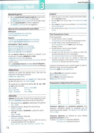 We use should/shouldn'tlought tolought not to g ive advice.
You should exerctse more of¡en. (lt's a good idea.)
You ought not to be latefor an appoíntment. (lt's morally wrong.)
We use should/shouldn't to make a suggestion.
Yo u should g o to the p arty. (lt's my su g gestion.)
tlave to (itis neeesssry/it's your dwttr)
Affirmative
t/You/We,rlhey have to wark on Saturdays.
He/She/lt has to work on SaturdaYs.
Negative
l/You/We,rlhey do not/don't have to work on Saturdays.
He/5he/tt does not/doesn't have to work on Satttrdays.
lnterrogative / Short answers
Do i/you/we/they hove to work cn Saturdays?
Yes, l/y ou /we/they do,/N o, I/y ou /w e/th ey don't,
Does he/she/it have to work on Saturdays?
Yes, he/she/it does./No, he/she/it doesn't.
We use hove to / has to to say that it is necessary to do
something or to express obligation or duty.
He hos to frnd a job soon. (lt's necessary)
We have to be at school at half past eíght every mornrng. (lt's the
rule./lt's a duty.)
We use don'tldoesn'thaveto to express lack of obligation.
They don'thaveto goto school attheweekends. (lt is not necessary)
ect¡ves
Adjectives are words that describe nouns. They have the
same form in the singular and plural.
a rare animal - rare animals
Adjectives go before nouns. He is a goad student They can also
go after the verb to be. Ihis student is good.
We usually form an adjective by adding -ful, -al,'ous, -able,
-y, Jess to the noun/verb.
Linkers
. When we want to link ideas rn spoken and written English
we use ond, but and or.
We use ond to link similar
German.
We use but for things that
I don't ltke basketball.
We use or to give a choice
ctnema.
ta
ideas. Fiona studtes French and
are different. I love football, but
. We can ga to the theatre or the
The Possess¡ve €ase
To show possession:
. we add 's when a noun is singular.
lttsthebly'sccp. (= 11 is his cap, the cap belongs to him.)
. we add'when a noun is plural and ends in -s.
This is the gtrls' house. (- lt is their house; the house
belongs to them.)
. we add Swhen a noun is plural irregular.
These are the women's umbrellas.
. we add 's to the last noun of a phrase to show that
somethrng belongs to two or more people.
Thts ts Paulsnd Jane'stelevisian,(= lt is their television.)
. we add 's to each noun of a phrase to show that
something belongs to each person. These are Mary's and
Ftona'sbags. (= Each girl has their own bag.)
ln general, the possessive case is used for people. ln order to
talk about things, we use the preposition of.
John3 mother BUT lhe window of the room
We use Who's/Who ls to ask about a person.
Who'sTom? My new classmate.
We use Whoselo ask about possession.
Whose bag is this? lt Mary's.
Fossessive Ad,iectiv€s/prono{¡ns
i::i',11"i.::"1
tr1'f 1iil-.: +:rl"-¡'i1'l'3i::T+ aFlqyaT¡,tiT+T¿f i
::t
i
.-¿
;
play - playful
person - personal
danqer - dangerous
fashion - fashionable
risk - risky
care - careless
my
your
his
her
its
our
y0ur
their
-;,-rr4..r;1;.,*4r.! r,!¡.*l!
mine
y0urs
his
Adverbs
Adverbs describe verbs. They tell us how something is done.
She dancesbeautifully. (How does she dance? Beautifully.)
r We usually form an adverb by adding Jy to the adjective
slow - slowly
. Adjectlves ending in Je drop the -e and take -y.
possible - possibly
. Adjectives ending in consonant + -y drop the -y and
take -ily.
happy - happily
. Adjectives ending in J take -ly.
beautiful * beautifully
. Some adverbs are irregular. They are either the same or
completely different from the adjective.
good - welt, fast * fast, hard - hard, early - early, late * late
74
Possessive adjectives and possessive pronouns show
possession (something belongs to somebody) and the
relationship between people. This is my book.That is her father.
Thaf car is hers.
Possessive adjectives are followed by nouns whereas
possessive pronouns are not.
Compare: This ts our hause. (possessive adjective)
This houseis ours. (possessive pronoun)
hers
OUTS
y0urs
thei rs
www.frenglish.ru
 
