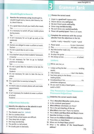 I
;:¡i?g:l¡¿"iir#¡¡ j,].":c,¡Ii:¡Í:t:It";Iit,1i;1"'¡,¡.riy¡;,
Rewrite the sentences us¡ng should/oughtto,
shouldn't/ought not to, hove to, don,t hove to, hos
to, doesn't hove to,
It's a good idea to brush your teeth after meals.
You ...........
It is necessary to switch off your mobile phone
during exams.
It isn't necessary for us to get up early at the
weekends.
We ...,..,.,...
Doctors are obliged to wear a uniform at work.
Doctors
It's not a good idea to eat in class.
You .,....,....
It is a teacher's duty to check students, homework.
A teacher
It's not necessary for Tom to go to football
practice on Sundays,
It's not a good idea for students to be late for
the exam.
Students
It's not necessary for Jane to take the bus to
school.
Jane..........
It's a good idea to exercise to keep fit.
You ...........
It's Ruth's duty to answer phone calls and make
appointments.
'12 lt isn't necessary for students to wear a uniform
at school.
Students
.r
{l ldentify the adjective or the adverb in each
sentence, as in the example.
The cheetah runs fcsf. {sdverb}
She is a careless driver.
Susan thinks school exams are difficult.
They sleep late at night.
5he sings wonderfully.
The giraffe is a tall animal.
He usually goes to bed early.
i Choose the correct word.
Angie is a goodiwell trapeze artist.
Sharon dances very well/great.
My best friend speaks soft/softly.
Simon sings terrible/terribly.
My aunt drives very careful/carefully.
Please talk quietly/quiet! There is an exam.
' Complete the sentences with the correct
adverbs from the adjectives in the list.
r polite ¡ early . beautiful o quiet . good
Please speak ........ to your classmatesl
Play ........... ...,., the baby is asleepl
My little brother reads very
for his age.
He plays the guitar
She always arrives
:1.: r.a :r , " :
Fill in: ond, but, or.
1
2
3
4
5
6
1
2
3
4
5
I enjoy surfing the Net ..... sending
emails.
I like Science ...... I don't like Maths.
Sue loves going to the library
reading books.
Snowboarding is fun,
sometimes dangerous.
,.........,........ it's
5 Do you want to play a board game
watch a DVD?
": f Underline the correct word in bold.
1 This is Marcella'siMarcella mobile phone.
2 ls this notebook your/yours?
3 Who's/Whose rollerblades are these?
4 This is the car's key/key of the car.
5 Who/Who's that man? That,s my teacher.
6 This is Nick's and Mary/Nick and Mary,s house.
7 Hers/Her birthday is in May.
8 Those are the children's/childrens, grandparents.
9 These bikes are their/theirs.
10 Where are the boys'/boys jackets?
11 What is the address of the house/house's
add ress?
2
3
11
75
www.frenglish.ru
 