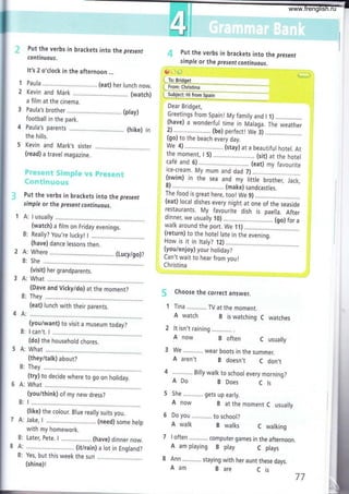 1
2
Put the verbs in brackets into the present
continuous.
It's 2 o'clock in the afternoon ...
Paula .......... .... (eat) her lunch now.
Kevin and Mark .....,... ...,. (watch)
a film at the cinema.
Paula's brother (play)
football in the park.
Paula's parents
the hills,
(hike) in
5 Kevin and Mark,s sister.....,..
(read) a travel magazine.
?*r,;-ty+,'ir;e;!*xr:z'.pá*i'"r5{ñ"{;"Ei*ra.{:cr*
i". +::¡ *'t t í ¡: a.; s* ¡,.¿ +
Put the verbs in brackets into the present
simple or the present continuous.
1 A: I usually
(watch) a film on Friday evenings.
Really? You're luckyl I
Greetings from Spaint My family and I f )
(have) a wonderful time in walaga. TÁe weather
z) .. . . . ....... (be) perfecil we i)
(go) to the beach every day.
We 4) .... (stay¡ at a beautiful hotel. At
the moment, I 5) .......... (sit) at the hotel
café and 6)............... (eat) my favourite
ice-cre¿m. My mum and dad 7) ..,.........:...
(swim) in the sea and my little brother, Jack,
8).......,....... (make) sandcastles.
The food is great here, too! We 9) ........,
(eat) local dishes every night at one of the seaside
restaurants. My favourite dish is paella. After
dinner, we usually l0) .............................. (go) for a
walk around the port. We lf) ...................
(return) to the hotel late in the evening.
How is it in ttaly? 12) .......,................_...
(you/enjoy) your holiday?
Can't wait to hear from youl
Christina
í.j+ Put the verbs in brackets into the present
simple or the present continuous.
60,,t)
( To: Bridqet
l- ¡rom, cñr¡stiña*-
"
{"jgUsl.t|j_tsuru %
Dear Bridget,
Choose the correct answer.
1 Tina TV at the moment.
A watch B is watching C watches
2 lt isn't raining
A now B often C usually
We ............ wear boots in the summer.
A aren't B doesn,t C don,t
Billy walk to school every morning?
ADo B Does C ls
5 She gets up early.
A now B at the moment C usually
6 Do you to school?
A walk B walks C walking
7 I often computer games in the afternoon.
A am playing B play C plays
8 Ann staying with her aunt these days.
1*;;l
(have) dance lessons then.
Where . (Lucy/go)?
She.,..........
(visit) her grandparents.
What
(Dave and Vicky/do) at the moment?
B: They
(eat) lunch with their parents.
(youiwant) to visit a museum today?
B: lcan't. 1 ......,...,.....
(do) the household chores.
5 A: What
(they/talk) about?
B: They
(try) to decide where to go on holiday.
5 A: What
(you/think) of my new dress?
B: I .....,......
(like) the colour. Blue really suits you.
7 A: Jake, L............... (need) some help
with my homework.
B: Later, Pete. I (have) dinner now.
8 A: ......... . (it/rain) a lot in England?
B: Yes, but this week the sun ............
(shine)!
Aam B are Cis
77
www.frenglish.ru
 