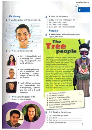 Vocabulary
1 *label the picture with the correct word.
6 .............
•--( 8 .............)
9 m.......... o .............
2 a) *Choose the correct words.
A She's 1) thin/well-built and
2) old/young with 3) short/
long, 4) straight/curly hair
and 5) full/thin lips.
B He's 1) middle-aged/young
and 2) chubby/slim with
3) short/long, 4) wavy/
straight, 5) black/fair hair
and blue eyes.
He's 1) in his late twenties/old
and 2) well-built/fat with
3) straight/wavy, 4) brown/
grey hair and a 5) beard/
moustache.
b) ** Describe the people in the
pictures in your notebook.
3 *Circle the odd one out.
1 chubby - well-built - middle-aged - fat
2 lips - mouth - leg - teeth
3 full - wavy- curly - straight
4 short - slim - tall - of medium height
Reading
4 *Read the text and mark the sentences
T(true), or F (false).
The Kombai are a tribe in Papua New Guinea.
They have got treehouses high up off the
ground.The Kombai are hunters. They
have got dark skin and dark hair.
The men are short and well-built. All the
men have got short, curly hair and
moustaches. Many of the men have got
thorn through their nose. The chief of
the tribe has got many dogs' teeth that
are around his neck. He is very strong.
Kombai women have got short, dark
hair. Some have got a bone through
their nose. They have also got dogs'
teeth around their necks.
1 The Kombai are hunters.
2 The men are very tall.
3 Some men have got short hair.
4 The chief has got a necklace. .
5 Kombai women have got long, dark hair.
6 Kombai women have got dogs' teeth
through their noses.
** Complete the sentences.
......
1 The Kombai have got houses ............................. .
Their skin is ..................................................... .
Their hair is ..................................................... .
Kombai women have got ............................... .
7
www.frenglish.ru
 