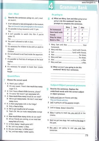 {)*¡aa * fr"Ét¡sl¡
Rewrite the sentences using can, cln,t, mLtst
or mustn't.
It isn't allowed to take photographs in the museum.
You con'tlmustn't take photagraphs in the museun.
It's possible to buy souvenirs until 1 1 pm.
You ...........
It isn't possible to watch this film if you,re
under 1 5.
You ............
You aren't allowed to talk in class,
You ......,....
It's necessary for children to be with an adult in
the pool.
Children
It's not allowed to eat food inside the aquarium.
You .....,.....
It's possible to find lots of antiques at the local
market.
You ........,..
It's necessary for people to book their tickets
early.
People
ff*-a*r*.9ÉÉá+*a":;
Choose the correct word.
A: How's your coffee?
B: lt's very sweet. There's too much/too many
sugar in it.
A: Can I have a few/a little bananas, please?
B: l'm sorry! We haven't got any/some left.
A: How much/How many bread do we need?
B: We've got many/some. We don,t need any/
many more.
A: ls there any/some milk in the fridge?
B: 0nly a few/a little.
A: We've got muchia lot of oranges.
B: That's OK. We can make many/some orange
ju ice.
A: How much/How many drinks do we need?
B: All our friends are coming, so we need too
many/lots of drinks.
A: ls there many I much pasta left?
B: No. Let's buy some / a few.
A: Do you need any I a little pears?
B: Yes, and too many lsome apples.
b) What are/aren't you going to do this
weekend? Write four sentences.
S*;h;**'e;,sffi fu $".**S:Wr*{rt{e{z#á'ft?*{z{:á}{29
Rewrite the sentences. Replace the
underlined words with the correct subject
or object pronoun.
Kathy and Liam are friends with phil.
They are friends with him.
Jack is going to call his parents tonight.
3 Look at Anna. Anna is beautiful.
4 Mary is going to meet me. you and Jill at the
cinema.
5 Nick has got two dogs, He's walking the dogs in
the park.
6 Ben and I are going to visit you and Tom
tomorrow.
#:x #*!s-qt+.t*
..$ a) What are Mary, Sam and Alex goingto/not
going to do this weekend? Use the
prompts to complete the sentences.
I u.,y I s* I er.*
Dohomeworkl / l,r 1,,
Have lunch with I I I
friends I r | / l)(
It¡
shopforstroei
| ¡ i / i x
watchafitm í r I x I t
ttl
I Mary, Sam and Alex ..,.,...,. .. their
homework.
2 Mary and Alex .. lunch with friends,
3 Sam lunch with friends.
4 Alex for shoes.
5 Mary and Sam for shoes.
6 Alex a film.
7 Mary and Sam ... a film.
79
www.frenglish.ru
 