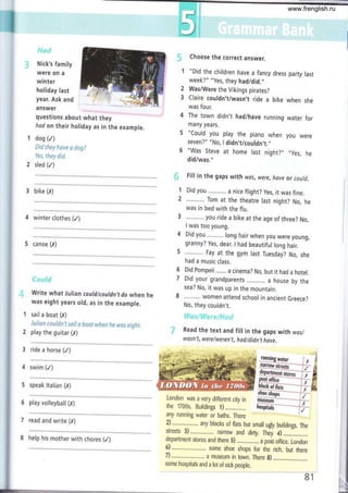 il
Nick's family
were on a
winter
holiday last
year. Ask and
answer
questions about what they
had on their holiday as in the example.
dog (/)
&ío r*cy **r* ei dcgi
lcs, rftey did"
sled (/)
Choose the correct answer.
"Did the children have a fancy dress party last
week?" "Yes, they hadidid.,,
Was/Were the Vikings pirates?
Claire couldn't/wasn,t ride a bike when she
was four.
The town didn't had/have running water for
many years.
"Could you play the piano when you were
seven?" "No, I didn,t/couldn,t.',
"Was Steve at home last night?,, ,,yes,
he
did/was."
Fill in the gaps with was, were, have or could.
Did you a nice flight? yes, it was fine.
Tom at the theatre last night? No, he
was in bed with the flu.
you ride a bike at the age of three? No,
I was too young.
Did you long hair when you were young,
granny? Yes, dear. I had beautiful long hair.
Fay at the gym last Tuesday? No, she
had a music class.
Did Pompeii ....... a cinema? No, but it had a hotel.
Did your grandparents ,........., a house by the
sea? No, it was up in the mountain.
women attend school in ancient Greece?
No, they couldn't.
Read the text and fill in the gaps with was/
wasn't, were/weren't, hod/didn,t have.
London was a very different city in
the 1700s. Buildings 1) ......,........
any running water or baths. There
2) ...........:...,,. any blocks of flars but small ugly buildings. The
streets 3) namow and dirty. Th;t 4)
department stores and there 5) .............-. u poit offi... London
6) ...........,............. some shoe shops for the rich, but there
7).......... ...... a museum in town. There g)
slme hosnlufmld
:
lor of sick peopte. .-
S I
2
3
3 bike (x) 1
2
4 winter clothes (/)
5 canoe (,,Y)
Write what Julian could/couldn f do when he
was eight years old, as in the exampte.
sail a boat (,x)
J¿.¡fia¡l eor¡fd¡"¡'f ssij s &e¿:i iq¡f.¡en fte ,r¡cs ejsftÉ.
play the guitar (f)
3 ride a horse (/)
4 swim (/)
5 speak ttalian (X)
6 play volleyball (X)
7 read and write (X)
6
7
WAter
Faffi
shols¡r^"-.=-_-#
lllgr€s l,
ffi
8 help his mother with chores (/)
www.frenglish.ru
 