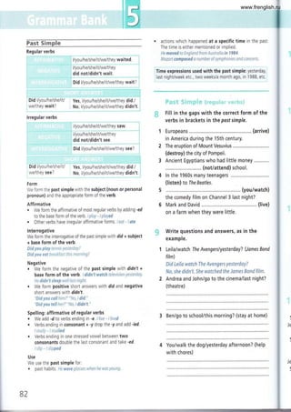 iffi
iffi
Fast Sirnple
¡ i l/you/heAhe/it/we/ihey waited. I
.¡- ". -",-. "-"".-j
i l/you/he/she/it/we/they
i did not/didn't wait.
i
, Did l/you/heAhe/it/we/they wait?
. actions which happened at a specific time in the past
The time is either mentioned or implied.
He moved to England from Australia in 1984.
Mozart composed a number of symphonies snd concerts,
r Time expressions used with the past simple: yesterday,
i last night/week etc., two weeks/a month ago, in 1988, etc.
ffi + s. t T-i * q:{'l¡
S+
! + É, :"* rÍ a ! * "r r..+." r" n-'¡. $ i
# Fill in the gaps with the correct form of the
verbs in brackets in the postsimple.
Europeans ...,,.. (arrive)
in America during the 15th century.
The eruption of Mount Vesuvius
(destroy) the city of Pompeii.
Ancient Egyptians who had little money
....... (notiattend) school.
ln the 1960s many teenagers
(listen) to The Beatles.
(you/watch)
the comedy film on Channel 3 last night?
Mark and David ......... ............ (live)
on a farm when they were little.
Write questions and answers, as in the
example.
Leila/watch The Avengerslyesterday? (lames Bond
film)
Did Leila watch The Avengers yesterday?
No, she didn't. She watched the James Band film.
Andrea and John/go to the cinema/last night?
(theatre)
3 Ben/go to school/this morning? (stay at home)
You/walk the dog/yesterday afternoon? (help
with chores)
¡ Did l/you/helshelitl
: we/they wait?
| . .. ,.,.
lrregular verbs
l/you/he/she/it/we/they saw
i l/yo u/h eAh e/it/we/th ey
iu¡-¿ ry,!t9l-9lJ :::: -
I Oid tlyou/he/she/it/we/they see?
'' " tt:r :':r.::t:_:"--:.:,11....11-:::1j11.-1:l:;:l:"
Did l/you/he/she/it/
we/they see?
Form
Yes, I/you/he/she/it/we/they did./ ]
No, l/you/he/she/it/we/they didn't. ¡
We form the past simple with the subject (noun or personal
pronoun) and the appropriate form of the verb.
Affirmative
. We form the affirmative of most regular verbs by adding -ed
to the base form of the verb. I play - I played
. Other verbs have irregular affirmative f orms. I eat - I ste
lnterrogative
We form the interrogative of the past simple with did + subject
+ base form of the verb.
Did yau play tennis yesterday?
Fid you eat breakfast this morninE?
Negative
. We form the negative of the past simple wtrh didn't +
base form of the verb. I didn't watch television yesterday.
ile didn't sleep welllax nigltt.
. We form positive short answers with did and negative
short answers with didnt.
"Did yau call him7" "Yes, I did."
"Did yau tell her?" "Na, i didn't."
Spelling: affirmative of regular verbs
¡ We add -d to verbs ending in -e. llive - llived
. Verbs ending in consonant + -y drop the -y and add -ied.
lstudy-lstudied
. Verbs ending in one stressed vowel between two
consonants double the last consonant and take -ed.
lsltp - I slipped
use the past simple for:
{¡
Je
(
Use
We
a
82
past habrts. He ware glasses when he was young,
www.frenglish.ru
 