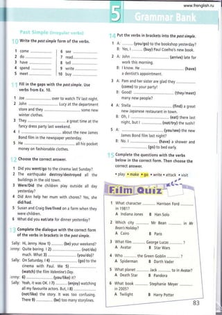 i': Write the pasf simple form of the verbs.
do
Put the verbs in brackets into the past simple.
A: ......... (you/go) to the bookshop yesterday?
B: Yes, L......., (buy) paul Coelho,s new book.
A: John (arrive) late for
work this morning.
B: I know. He .............. ...,.... (have)
a dentist's appointment.
A: Pam and her sister are glad they
(come) to your party!
B: Good! (theyimeet)
many new people?
4 A: Stella (find) a great
new Japanese restaurant in town.
B: Oh, I ................ . (eat) there last
night, but I ................... (not/try) the sushit
5 A: . (you/see) the new
James Bond film last night?
B: No. I .......................... (have) a shower and
...... (go) to bed early.
i.1. Complete the questions with the verbs
below in the correct form. Then choose the
correct answef.
o play o make . go o write . attack . visit
1 What character Harrison Ford
in 198'l ?
A lndiana Jones B Han Solo
2 Which city ......,..... Mr Bean
Bean's Holiday?
A Cairo
3 What film .........,.. George Lucas ...........,
A Avatar B Star Wars
4 Who the Green Goblin .......,,,..?
A Spiderman B Darth Vader
5 What planet Jack .,,...,.... . to in Avatar?
d
see
rea
tell
i.ir.
1
2
1
2
3
4
5
6
7
8
9
10
write
! Fill in the gaps with the past simple. Use
verbs from Ex. 10.
1 Joe ..... over to watch TV last night.
2 John ......... Lucy at the department
store and they ......,... ..... some new
winter clothes.
3 They a great time at the
fancy dress party last weekend.
4 L.......... ........ about the new James
Bond film in the newspaper yesterday.
5 He ..,...... . all his pocket
money on fashionable clothes.
.i Choose the correct answer.
f Did you went/go to the cinema last Sunday?
2 The earthquake destroy/destroyed all the
buildings in the old town.
3 Were/Did the children play outside all day
yesterday?
4 Did Ann help her mum with chores? yes, she
did/had.
5 Susan and Craig live/lived on a farm when they
were children.
6 What did you eat/ate for dinner yesterday?
. Complete the dialogue with the correct form
of the verbs in brackets in the pastsimple.
Sally: Hi, Jenny. How 1) ............ (be) your weekend?
Jenny: Quite boring. I 2) ,.......... (not/do)
much. What 3) ........ (you/do)?
Sally: On Saturday, I 4) ............. (go) to the
cinema with Paul. We 5) ...............
(watch) the film Volentine'sDay.
Jenny: 6)........,...... (you/like) it?
Sally: Yeah, it was OK. I 7) ........... (enjoy) watching
all my favourite actors. But, I 8)
(notilike) the story. lt was too confusing.
There 9) (be) too many storylines.
A Death Star
6 What book ............
in 2005?
A Twilight
B Paris
B Pandora
Stephanie Meyer
B Harry Potter
,l
ftI
I
www.frenglish.ru
 