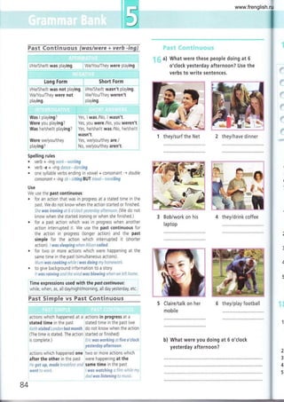 te q$ qq ry $i {}v-e-gs {ryc{{rys{,c_i:vgl& :irys,l
:
l/He/She/lt was playing. We/You,/They were playing.
long Form t, Short Form
l/He/She/lt was not playing. : l/He/She/lt wasn't playing
We/You,/They were not We/You/Ihey weren't
playing. playing.
a) What were these people doing at 6
o'clock yesterday afternoon? Use the
verbs to write sentences.
I
i
l
ll
:
r'5
1 they/surf the Net 2 they/have dinner
3 Bob/work on his
laptop
4 they/drink coffee
.:
Was I playing?
Were you playing?
Was he/she/rt playing?
Were we/you/they
playing?
Spelling rules
Yes, I was./No, I wasn't.
Yes, you were./No, you weren't
Yes, heAhe/it was./No, he/she/it
wasn't.
Yes, we/you/they are./
No, we/you/they aren't
. Verb + -ing rvOrft- ¡,i'¿:r'(lrig
. verb -e + -ing dnnrr-dclring
. one syllable verbs ending in vowel + consonant ¡ double
consonant + -ing siÍ si$lng BUT lrcvri- itcl':lJing
Use
We use the past continuous:
. for an action that was in progress at a stated time in the
past. We do not know when the action started or finlshed.
5l;¿ wss ironfng ai ú c clcci y¿sierrcy cller;.rcal. (We do not
know when she started ironing or when she finished.)
. for a past action which was in progress when another
action interrupted it. We use the past continuous for
the action in progress (longer action) and the past
simple for the action which interrupted it (shorter
action). lw*s sJeepirg wfien,4iiscr caiiEd.
r for two or more actions which were happening at the
same time in the past (simultaneous actions).
Mir¡n wcs raokíng wfi¡le iwrs doing my hoile wct(.
. to give background informatlon to a story.
it wcs rcining and ¡fi¿ lvir--¿i wcs blowing i,n¡her,' l.'v* lsf¡ ¡ol-rs.
Time expressions used with the pastcontinuous:
while, when, as, all day/nighVmorning, all day yesterday, etc.
Fast Simple lrs Past CCIr¡timuous
5 Claire/talk on her
mobile
6 they/play football
actions whrch happened at a
stated time in the past
Ker¡ vrsifed rondon jssf mcnffi.
(The time is stated. The action
is complete.)
actions which happened one
after the other in the past
Hr €$f {.rp, nrsde Drea¡fcst antJ
*¡e¡'¡f ic Ll'cil.
actions in progress at a
stated time in the past (we
do not know when the action
started or finished)
i-¡ir w*s ivorJ<ing ci fíve *'eiceft
yeslerday *ffer*aor:.
two or more actions which
were happening at the
same time in the past
I wcs wsfcftin g a {i!:n ;'vi:tie n:'i
dtd was listening:c'¡:: r
b) What were you doing at 6 o'clock
yesterday afternoon?
2
3
4
5
B4
www.frenglish.ru
 