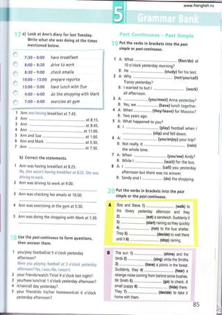 il
)
')
)
7:30 - 8:00
8:00 - 8:30
8:30 - 9:00
l0:00 - l2:00
l2:00 - 2:00
4:00 - ó:00
7:00 - 8:00
have breakfaat
drive to work
check emailo
prepare reportg
have lunch with )ue
do the ahoppina wíth Mark
exzrcise at qym
"
a) Look at Ann's diary for last Tuesday.
Write what she was doing at the times
mentioned below.
t i; Put the verbs in brackets into the posf
simple or post continuous.
I A: What .. (Ron/do) at
10 o'clock yesterday morning?
B: He ...,,... ..... (study) for his test.
2 A: why (not/you/call)
Tracey yesterday?
B: I wanted to but I ................ (work)
all afternoon.
3 A: ... (you/meet) Anna yesterday?
B: Yes, we ....,............... (have) lunch together.
4 A: When (they/leave) for Moscow?
B: Two years ago.
5 A: What happened to you?
B: I ........... . (play) football when I
......... (sf ip) and fell down.
6 A: (you/enjoy) your trip?
B: Not really. tt . (rain)
the whole time.
7 A: When (you/see) Andy?
B: While I ................. (wait) for the bus.
8 A: I (call) you yesterday
afternoon but there was no answer.
B: Sandy and I ......... (do) the shopping.
ir Put the verbs in brackets into the posf
simple or the post continuous.
Bob and Steve 1) ........, (watk) to
the library yesterday afternoon and they
2) ........ ... ... .......... (eat) a sandwich. Suddenly it
3) .,..............,.......,.. (start) raining so they quickty
4) ...,... ... ... . (run) to the bus shelter.
They 5) ..,..... (decide) to wait there
until it 6) ....,...,. (stop) raining.
The sun 1) ....... ....,..... (shine) and the
birds 2) ..,.. (sing) white the Smiths
3) ............ ... .......... (have) a picníc in the forest.
Suddenly, they 4) .......... (hear) a
strange noise coming from behind some bushes.
Mr Smith 5) ............ .... (go) to check. A
small puppy 6) .............. .. (hide) there.
They 7) .......,.. (decide) to take it
home with them.
85
f Ann w*s having breakfast at 7:45.
2 Ann at g:.15.
3 Ann at g:45.
4 Ann at 1 1:00.
5 Ann and Sue .. at i:00.
6 Ann and Mark at 5:30.
7 Ann .. tt7:30.
b) Correct the statements.
I Ann was having breakfast at g:25.
ff*, Ánn u¡csn'f having &reskfcst af g:?5, Sñe wcs
driving fo wsr&,
I Ann was driving to work at 9:00.
3 Ann was checking her emails at 10:00.
4 Ann was exercising at the gym at 5:30.
5 Ann was doing the shopping with Mark at .t:30.
Use the past continuous to form questions,
then answer them.
youlplay football/at 5 o,clock yesterday
afternoon ?
Were yau playing faotbaltsf S ot/ock yestcrday
afternaanT Fes, I r¡¡as.l¡Vq I wasn't,
your friends/watch TV/at 9 o,clock last night?
youlhave lunch/at 1 o'clock yesterday afternoon?
it/rain/all day yesterday?
your friend/do his/her homework/at 6 o,clock
yesterday afternoon?
.t
2
3
4
5
www.frenglish.ru
 