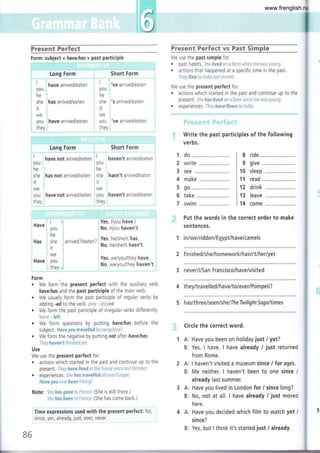 iffi
i.
Fnesent Ferfeet Fneser¡t Ferfect vs Fast Sirnple
Form: subject + have/hos + past participle We use the past simple for:
i I l,---.- -.-.-,..^^, ,^^'^.^ ! | ir..^ ^--;..^..1r^^+^^
' ! have arrived/eaten : ' j've arrived/eaten I
youi : youi
. ! nave arrlveO/ealen ', a
-ve alrlveO/edlerl : We USe the preSent peffeCt fOr:
youi : youi
he "¡ i 't-,. ;. i . actions whrch started in the past and continue up to the
,ñ* in* arrived/eaten I ,¡. ,,s arrived/eaten , present. Sheheslivedonafarmsinceshewasyoung.
she ihas arrived/eaten : she :'s arrived/eaten , pre)urrt )t!(ttus"vvuuttututttt)tttLx
f j i rt j . experiences. They haveflown to tndia
WC WC
you have arrived/eaten you 've arrived/eaten
they-i ; they,t
É.1]lifi::l]i'::f'"J1aara-5::''."l"1::i.1l.*..:*."".-."."."'.'-...*'*l'.i..".
Write the past participles of the following
Long Form
:. , -- -
"
, . --.- . -- - . .
"---- , ,
rl
"' have not arrived/eaten
I
iyou i
!ne'i
i she
:it
iwe
i
you:
t!91,,
Short Form
'-;""" _""
haven't arrived/eaten
ride
read
drink
leave
come
iYou '
ihe
.has not arrived/eaten she hasn't arrived/eaten
it
iwe 'j
have not arrived/eaten i you j haven't arrived/eaten
they
. --.-.- -. ...".-..,..,. -*-.i-..
'r: 'ri.
l: I I :
4 , Yes, l/you have./ ;f" Put the words in the correct order to make
sentences.
1 in/we/ridden/Egypt/have/camels
2 finished/she/homework/hasn't/her/yet
3 never/l/San Francisco/have/visited
8
9
10
11
12
13
14
j
Have
i You
i' h.
Has i she
,. it
lwe
Form
¡
, . :
Yes. heAhe/it has
arrlve0 //ealen / l
No, he/she/it hasn't.
¿
i lrto, t/you haven't
I
i Yes, we/you/they have.
i No, we/you/they haven't
. We form the present perfect with the auxiliary verb
hovelhos and the past participle of the main verb.
. We usually form the past partrciple of regular verbs by
adding -ed to the verb. plcty - played
. We form the past participle of irregular verbs differently.
leave - left
. We form questions by putting have/has before the
subject. Have you trovelled by aeroplane?
. We form the negative by putting not after have/has.
They hoven't finished yet.
Use
We use the present perfect for:
. actions which started in the past and continue up to the
present. They have lived in this house stnce last Aúober.
. experiences. She ftas travelÍed all over Europe.
Have you ever been htking?
Note: Shehos gone taFronce. (She is still there.)
Sheftas beentotrance. (She has come back.)
Time expressions used with the present perfect: for,
since, yet, already,
lust,
ever, never
86
4 they/travelled/have/to/ever/Pompeii?
5 has/three/seen/she/Ih e Twilight Sogaltimes
Circle the correct word.
1 A: Have you been on holiday just / yet?
B: Yes, I have. I have already i just returned
from Rome.
I haven't visited a museum since / for ages.
Me neither. I haven't been to one since /
already last summer.
Have you lived in London for / since long?
No, not at all. I have already / just moved
here,
Have you decided which film to watch yet /
since?
Yes, but I think it's started just / already.
:].;
2A:
B:
3A:
B:
4A:
B:
1
I
1t
I
I
t_
www.frenglish.ru
 