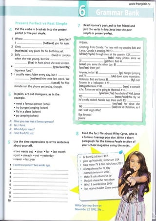 t.' .' :..:. .:::
)t' .r i; i. ,,' ,,, ; i ír i i. .r:
i ijt ti :i:. t'j
i fi l ¿l .
Put the verbs in brackets into the present
perfect or the past simple.
Where ........ (you/be)?
I ................ (not/see) you for ages.
Chris..........
(not/make) any plans for his birthday yet.
Sally .....,..... (live) in London
when she was young, but she
(live) in Paris since she was sixteen.
(you/ever/try)
Japanese food?
I usually meet Adam every day, but I ...............
(not/see) him since last week. We
(speak) for five
minutes on the phone yesterday, though.
ln pairs, act out dialogues, as in the
example.
r meet a famous person (who)
. try bungee jumping (when)
.;. Read Joanne's postcard to her friend and
put the verbs in brackets into the pasf
simple or present perfect.
¡i HiJesse,
,,' Greetings from Canada. l'm here with my cousins Bob and
', Lance. Can¿da is amazing. We 1) ...........
:i ..:................... (take) many photos since we
. 3) .......... (get) here. goO a) ..........
(email) you some the oiñei day. 5) . . ....
, Anyway, so far I 6) ......... (go) bungee jumping
,, and 7) .......... ...... (ski) dorín'some mountains.
,, Yesteid¿y, Bob and L¿nce 8) (fly) over
i' Toronto in a helicopter. I 9)
' (not/go)becauset1'0)........,....
,, ache. Tomorow we're going to Montreal. 11) .......................
t, ....:.......................... (Vo"u/eíelbe) there before? Well, Lance
121,.....,,.............:............... (never/tour)rhiscityso
,,,i he's really excited. Natalie lives there and I 13) ............_......
. , ...... (not/see) her since she
1,, 14) '.............. ....,.. (;isió me'at ch¡istmas, so I
can'twait to go either!
Bye for now!
Joanne
. fly in a plane (where)
r go camping (when)
A: Have yau evet lTtet a famaus persan?
B: Yes, I have.
A: Wha did you meet?
8: I met Srad piff. efc
Use the time expressions to write sentences
about yourself.
. two weeks ago . since . for . last month
o just o already o yet o yesterday
. never . last year
I went to 6 rcncert twa weeks ago.
Read the fact file about Miley Cyrus, who is
a famous teenage pop star. Write a short
paragraph for the Famouspeople section of
your school magazine using the notes.
!r¡
G
é
*
6
Miley eyrus wos born an
Navember 23, 1992.She ...
be bornl23rd Nov 1992
grow uPlNashville, Tennessee' USA
ior,
^onY
TV & fítm roleslsince 2001
1
2
3
4
5
6
7
8
9
10
DisneyI chooselher to PlaY
Honna Montana in 2006
Mskel3 solo olbumslso for
Sheliurt releoselher new album
Win I 1 3 awardsl since 200 6
Not receive I Golden Clobe
iit
iig
7i
¡t¡
i. t
,ít
www.frenglish.ru
 