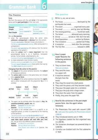 Tlxs Fassive
Form
We form the passive with the verb fo be in the appropriate
tense and the past participle of the main verb.
PfeSent -lili¡li:ar l+SiC¡S ij.',r ii:i .-'rirrli-t ¡¡¡e ¡¡sis,'Ss
Simple li.iirii, i:;,..ri:itrri:l
' ' 1', f¡¿df:fi :rr'd¡e
Past Simple
"'fi if r F3
We use the passive.
. when the person/people doing the action is/are
unknown, unimportant or obvious from the context.
,-l;;'1;;,,;¡-i r&'*-{ *r**€*. (We don't know who broke it.)
Jl;i: ¡:';ii-lrr-tr; t¡"j{¡s G:.-s*t.j*a*d-i':,-iriiir:;'r (Who announced it is
unimportant )
i::¿ l-r¡;r:¡:i r.v*s *ss¡*leJ **. (lt's obvious that the doctor
operated on the patient.)
. when the action itself is more important than the
person/people doing it, as in headlines, newspaper
articles, formal notices, advertisements, etc.
ii,ritil'iaii ,'i ¡:,¡¡';...;r;q-< :+*rs $*r**g*d tr ::.ia a.;li:l ..
. to make statements more formal or polite.
i'i':,'-¡r::: ri'¡:ljrr'a:j;¿-{ ¿:¡* *efd,¡: ij:ú :Ili'l;r;ii (fOf mal)
I:;:-, :;r¡:-i-i s¡ssr:'i ;J*s:J:ed i:ijiaj ii, (mOf e pOl ite th a n Sayi n g :
¡ c.-, *is¡¡'f {i**¡- il,.: i; i¡s:-; :.¡, ¡:l;i: i' .)
Changing from the active to the passive:
. The object of the active sentence becomes the subject
of the passive sentence.
. The active verb remains in the same tense, but chanqés
into a passive form.
. The subject of the active sentence becomes the agent,
and is either introduced with the preposition by or it is
omitted.
Subject Verb Object
ACTIVE N/ary cooked lunch.
Subject Verb Agent
PASSIVE Lunch was cooked by N/ary.
F¡ll in is, are, was or were.
1 The house ......., .. destroyed by the
earthquake last week.
2 The event ......... organised every year.
3 The email ..,............. sent by Jane last Monday.
4 The missing painting found last week.
5 The letters delivered every morning.
6 Dinner served at 7:00. Don't be late.
7 GreotExpectotions written by Dickens,
8 The invitations . posted last Friday.
9 A reception ............... held after the ceremony.
10 The first film ........... released in 2009.
How is paper
made? Rewrite the
following sentences
in the passive.
They cut down trees.
i¡*g-c c¡g a¿i"i s*'l'-¡*.
They send the trees
to a paper mill.
A machine removes
the bark from the
wood.
4 They chop the wood into small pieces.
5 They cook the pieces until they become a pulp.
6 They pour the paper pulp into a container.
7 They pour the pulp onto a large screen.
8 They drain the water from the paper.
9 Finally, they press the paper flat.
: Rewrite the sentences in the postsimple
possive form. Use the agent where
necessary.
1 The Phoenicians first used sails around 2,000
BC. Si;¡J: it¡*¡s fi¡si rissd *y ¡** '*i:r,=e;'¡iris¡':s
*ls*¡:d
;,*ir* "i.
2 They introduced electric cars ¡n 1896.
3 The Egyptians created the first organised navy
in 2,300 BC.
4 The Sumerians developed oar-powered ships in
3,500 BC.
5 Cornelius van Drebbel built the first submarine
in 1520.
É;
.{
:.i
.,9
j
::il
::l
::l
:;l
:;.:l
::ll
.ii*
t:!:l
i.+:
:i+l
,:€
:+=
+jj
,*:
:+.3
s
s;
#
w
he,
BB
www.frenglish.ru
 