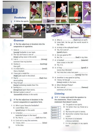 8
Vocabulary
1 *Write the sports. ti~~~~= r--:I;;;;~
1iiIii~=:;:;;
Grammar
2 * Put the adjectives in brackets into the
comparative or superlative.
1 Harry is .............................................................
(young) footballer in our team.
2 The Tour de France is one of .............................
(long) cycling races in the world.
3 I am a .................................................. (strong)
swimmer than my brother.
4 Hockey is .......................................... (exciting)
than golf.
S A cricket ball is ...................................... (small)
than a football.
6 I have got a medal for .......................................
(high) pole vau lt in the school.
7 Paul is ............................................. (fast) than
me at cycling.
8 Tracy has got .....................................................
(many) swimming medals than Tim.
9 Surfing is a .. .............................. ........................
(dangerous) sport than tennis.
10 Michael Jordan is one of ...................................
(successful) athletes in the world .
3 * Put the adjectives in brackets in the
correct comparative or superlative form .
1 A: Who is your favourite footballer?
B: Lionel Messi. He's ..................
(great) player in the world.
2 A: Is Gordon ........ ............ ............ ......... (tall)
basketball player in the team?
B: No, Paul is .......................... (tall) than him.
3 A: (aria isn't a very fast swimmer.
B: I know, she's .............................. ...... (slow)
in the class.
4 A: Who is ......... ... (fast) man on earth.
B: Usian Bolt. He has got the world record in
the 100m.
S A: Is Andy in the volleyball team?
B: Yes, he is one of .........................................
(good) players.
6 A: Are you good at PE?
B: No, I'm ..... ..................... (bad) in my class.
7 A: Is football ................................... (popular)
than cricket in the UK?
B: Yes, it is.
8 A: Is Tracy .. ................. ............... .... (good) at
tennis than Michelle?
B: Yes! And she is also two years ....................
........................................ (young) than her.
9 A: Jonathan is very good at cycling.
B: I know, he has got ......................................
(many) medals in the team.
10 A: Who's Michael Phelps?
B: He is one of ................................ (famous)
swimmers of all time.
Listening
4 **0 listen and match the speakers to
the statements. Jhere is one extra
statement that doesn't match.
A I'm good at two sports.
Speaker 1 B I'm better than my friend at a
Speaker 2 sport.
Speaker 3
( My favourite sport is tenn is.
Speaker 4
D My brother is better than me at
Speaker 5
a sport.
E My dream is to become
a famous swimmer.
F I'm the youngest in my sports
team.
www.frenglish.ru
 