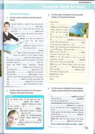 &
f**t
*,,
i:t ¡¡';l f, i +.'¡ ge f';q' 9-'ff *f;WS
.i Put the verbs in brackets into the present
simple.
Put the verbs in brackets into the present
simple or the present continuous.
Dear Clare,
r l) ............
(write) from the beautiful
Italian island ol Capri.
Every day the n'eather
2).......................... (be)
warm and sunny so ¡e
3) ........... ... (spend) mosr days on rhe
beach. My family and I 4) ........ (stay)
in the main tolr,n. Right now, I b) ......... .. .. .
(sit) by the swimming pool and listening ro music
on my MP3 player. Mr par.enrs 6) ......... .. ... ..
(be) in town. They 7) ................................ (buy)
souvenirs. Tomorrow, I 8) ............
(want) to visit Ana Capri, a rown up in the
mountains. You g) (travel)
there by bus. Then, a chairlift l0)
(take) you up ro Mount Solaro. The view from
there l1) .........,..... (be) breathtaking.
Hope you lZ) ... ... ... . . (have) a good
time back in England. 13) ... ... ....
(itlrain) there now?
See you soon.
Adam
Put the verbs in brackets into the present
simple, present continuous or present perfect.
1) ................. ........ (youibe) young and
enthusiastic? 2) .......,......... (you/have)
free time on Saturdays? 3) ..........
(you/ever/do/any) babysitting before? We 4) ...........
..................... (look for) for a babysitter
for our son Jason (B) and our daughter Chloe (6).
we 5).......... (want) someone
to play games with the children and take them for
walks. Jason 6) ..........,...... ... (learn) to
play the piano and he 7) ,...........
(need) help with his music lessons. The hours
B) ........... (be)from 9 am to 6 pm.
Please contact Mrs Walters on 0gg4 - J0082. 1'
:
Jasmine Walsh is a teacher. Every morning she
1) ..........,..,.. (get up) at
7 o'clock, has a shower and gets dressed. She
always 2) ......,......... ..... (wear) smart
clothes to school, like jackets and trousers.
Lessons 3)
(begin) arI
never
am and Jasmine is
late, She always
4)
: - (arrive) at school at 8.45. In
the morning, she 5) .................
..,.... (teach)
Maths, English and Science. There is a
break for lunch at 12.30. Jasmjne usually
6) ................ (eat) in the school canteen or
she brings a sandwich. Lessons start again at 1.30. In the
afternoon, there 7) (be) Art,
Music and PSHE classes. Sometimes, Jasmine
S) ................ (read) stories to the class. too.
The children 9) ,............... (go)home at 3.30.
Jasmine 10) .............. (tidy) up the classroom. .,.
She often 11) .,......,.,.,. (have) pupils' work to
correct, as well. When she gets home at 5.30, she usually
12) .....,.,...,.. (feel) very tired. After dinner, she
13) .... .... .... .. (watch) TV, but she rarely
14) .............. (go) to bed later than 10 pml
r.*
'i,. Put the verbs in brackets into the present
simple or the presentcontinuous,
J
/
I
-bg
www.frenglish.ru
 