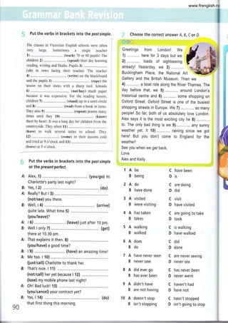 Put the verbs in brackets into the pastsimple.
The classes in Victorian English schools were often :
very large. Sometimes a single teacher
1) ................. (teach) 70 or 80 pupils! The i
children 2) ........................ (spend) their day learning
reading, writing and Maths. Puplls 3)
(sit) in rows facing their teacher. The teacher
4) ................. (write) on rhe blackboard
and the pupils 5) (copy) rhe
lesson on their slates with a sharp tool. Schools
6) ................. .. (not/buy) much paper
because it was expensive. For the reading lesson,
children 7) ........................ (stand) up in a semi-circle
and 8) .......... (read) from a book in turns.
They also 9) ................. (repeat) poems many
times until they 10) (know)
them by heart. It was a long day for children from the
countryside. They often 11) ...............
(have) to walk several miles to school. They
12) ............... (come) to their lessons cold
and tired ar 9 o'clock and 13)
(leave) at 5 o'clock.
Put the verbs in brackets into the post simple
or the present perfect.
Alex, f ) .... (you/go) to
Charlotte's party last night?
Yes, I 2) ..............(do).
Really? But I 3)
(not/see) you there.
Well, I 4) ....,.....,.,. (arrive)
quite late. What time 5) ............,.
(you/leave)?
I 6) ............. (leave) just after 10 pm.
Well I only 7) ............... .......... (get)
there at 10.30 pm.
That explains it then. 8) ...,.,........
(you/have) a good time?
l9) ,....,...... (have) an amazing time!
Me too. I 10) ......,....
(just/call) Charlotte to thank her,
That's nice. I f 1) ..............
(noticall) her yet because I 12) ..........
(lose) my mobile phone last night!
0h! Bad luck! f 3)
(you/cancel) your contract yet?
Yes, I f 4) ,............ (do)
that first thing this morning.
Choose the correct answer A, B, C or D.
r-,í)')
í':T:: nJi:i.,f*ü*tr
*
2) ............ loads o1
already! Yesterday,
Buckingham Place, the National Art
Gallery and the British Museum. Then we
4) ...,....... a boat ride along the River Thames. The
day before that, we 5) ............ around London,s
historical centre and 6) some shopping on
Oxford Street. Oxford Street is one of the busiest
shopping streets in Europe. We 7) so many
people! So far, both of us absolutely love London.
AIex says it is the most exciting city he S) ............
to. The only bad thing is we g) ............any sunny
weather yet. lt f 0) .. ...... . raining since we got
here! But you don't come to England for the
weather!
See you when we get back.
Love
B:
A:
A:
B:
B:
A:
Alex and Kelly
lAbe
B being
2Ado
B have done
3 A visited
B were visiting
4 A has taken
B takes
5 A walking
B walked
6 A does
Bdo
7 A have never seen
B never saw
8 A did ever go
B has ever been
9 A didn't have
B are not having
10 A doesn't stop
B isn't stopping
C have been
Dis
C are doing
D d¡d
C vlsit
D have visited
C are going to take
D took
C is walking
D have walked
c did
D done
C are never seeing
D never see
C has never been
D never went
C haven't had
D have not
C hasn't stopped
D isn't going to stop
90
A:
www.frenglish.ru
 