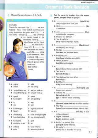 Choose the correct answer, A, B, C or D. Put the verbs in brackets into the present
perfect, the posf simple or going to.
A: (youifill in)
the job application form yet?
B: No. I ...........,..,.. ,................ (do)
it tomorrow.
A: Alex ..........,... (live)
in London for two years.
B: Does he like it there?
A: Yes. Actually, he ..............
(buy) his own flat next month,
A: ..,...,,..... (Carol/come)
to the party last Friday?
B: No. We ....,.......
(not/see) her for three weeks.
4 A: Brad and Julie
(not/have) a holiday since 2005!
B: I know, but they
(visit) Kenya this April.
5A:
(you/do) your homework yet, Bill?
B: Yes, Mum. I
(already/finish) it.
A: Your bedroom's a mess. When
(you/tidy) it?
B: But Mum! I
(tidy) it this morningl
7 A: ... (Tom/start) judo
lessons next autumn?
B: Actually, he .............
(already/start). He
(go) to his first lesson yesterday.
A asking
B asked
A 've just taken up
B am just taking up
A spend
B have spent
Ais
B are
A have taught
B taught
A already buy
B has already buy
A have gone
B are going to go
A entered
B enter
C asks
D are asking
C are just took up
D am just took up
C spent
D am spending
C was
D were
C is going to teach
D teaches
C have already bought
D has already bought
C goes
Dgo
C have entered
D am going to enter
8A:
B:
9A:
B:
10 A:
B:
(Bob and Diane/ever/be) to Poland before?
Yes, they
(spend) their summer holidays there in 2002.
I ................ .... (not/eat) at that
restaurant again !
I agree. The food
(taste) absolutely awful.
Harriet's so excited. She ............
(just/get) a GPS in her car.
0h really? L............,...
(have) one of those for five years.
91 I
I
Dear Jack,
Thanks for your email. You 1) ............ me what
hobbies I have. I like football, swimming and
doing crosswords. And guess what? l2l ......... a
new hobby - skiing! I 3) ... last Christmas
at my friend's house in the
mountains. There 4)
lots of snow and my friend
"* - I 5) ........ me how to ski. I
4* loved it! I 6) ............. my
3---------------f
' own set of skis and poles. I
ry' fu usually 7) ........... skiing
at the weekends. Next
weekend, l8) . ........
a cross-country event!
I have to go now. Write
back soon.
Best wishes,
Anatol
www.frenglish.ru
 