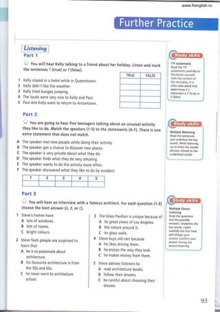 Part I
1 Kelly stayed in a hotel while in eueenstown.
2 Kelly didn't like the weather.
3 Kelly tried bungee jumping.
4 The locals were very nice to Kelly and paul.
5 Paul and Kelly want to return to Arrowtown.
Steve's homes have
A lots of windows.
B lots of rooms.
C bright colours.
Steve feels people are surprised to
learn that
A he is so passionate about
architecture.
B his favourite architecture is from
the 50s and 60s.
C he never went to architecture
school.
t"r You will hear Kelly talking to a friend about her holiday. Listen and mark
the sentences I (true) or F (false).
TRUE FALSE
T/F statements
Read the T/F
statements carefully to
familiarise yourself
with the content of
the recording. lt is
often one word that
determines if a
statement is T (true) or
F (false).
Multiple Matching
Read the sentences
and underline the key
words. While listening,
try to listen for words/
phrases related to the
underlined words.
Multiple Choice
Listening
Read the questions
and the possible
answers. Underline the
key words. Listen
carefully the first time
and choose your
answer. Confirm your
answer during the
second listening.
Part 2
O' you are going to hear five teenagers talking about an unusual activity
they like to do. Match the speakers (1-5) to the statements (A-F). There is one
extra statement that does not match.
A The speaker met new people while doing their activity.
B The speaker got a chance to discover new places.
C The speaker is very private about what they do.
D The speaker finds what they do very amusing.
E The speaker wants to do the activity more often.
F The speaker discovered what they like to do by accident.
Part 3
O You witl hear an interviewwith a famous architect. For each question (1-5)
choose the best answer (A, B, or C).
3 The Glass Pavilion is unique because of
A its great views of Los Angeles.
B the nature around it.
C its glass walls.
4 Steve buys old cars because
A he Iikes driving them.
B he enjoys the way they look.
C he makes money from them.
5 Steve advises listeners to
A read architecture books.
B follow their dreams
C be careful about choosing their
dreams
93,
I
1 2 3 4 5
www.frenglish.ru
 
