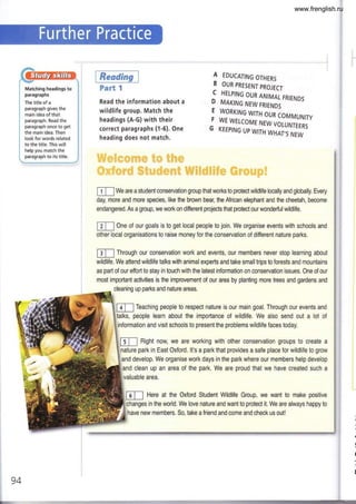 Matching headings to
paragraphs
The title of a
paragraph gives the
main idea of that
paragraph. Read the
paragraph once to get
the main idea. Then
look for words related
to the title. This will
help you match the
paragraph to its title.
$leE
Part 1
Read the information about a
wildlife group. Match the
headings (A-G) with their
correct paragraphs (1-6). One
heading does not match.
1 EDUCAT|NG
oTHERS
B OUR PRESENT PROJECT
C HETPING OUR ANIMAI- FRIENDS
? MAKING NEW FRIENDS
E WORKING WITH OUR COMMUNIIY
j ,y_lwErcoME NEW voLuNrEERs
G KEEPING UP WITH WHAT's NEW
ll,l.rl ri
m We are a student conservation group that works to protect wildlife locally and globally. Every
day, more and more species, like the brown bear, the African elephant and the cheetah, become
endangered. As a group, we work on different projects that protect our wonderfulwildlife.
ETI One of our goals is to get local people to join. We organise events with schools and
other local organisations to raise money for the conservation of different nature parks.
t Through our conservation work and events, our members never stop learning about
wildlife. We attend wildlife talks with animal expefts and take smalltrips to forests and mountains
as part of our efforl to stay in touch with the latest information on conservation issues. One of our
most impoftant activities is the improvement of our area by planting more trees and gardens and
cleaning up parks and nature areas.
m Teaching people to respect nature is our main goal. Through our events and
lks, people learn about the importance of wildlife, We also send out a lot of
and visit schools to present the problems wildlife faces today.
Right now, we are working with other conservation groups to create a
nature park in East Oxford. lt's a park that provides a safe place for wildlife to grow
develop. We organise work days in the park where our members help develop
and clean up an area of the park. We are proud that we have created such a
valuable area.
Here at the Oxford Student Wildlife Group, we want to make positive
changes in the world, We love nature and want to protect it, We are always happy to
94
have new members. So, take a friend and come and check us out!
www.frenglish.ru
 