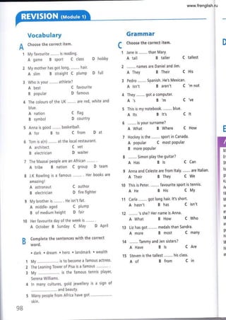 Vocabulary
Choose the correct item.
My favourite .,....,. is reading.
A game B sPort C class D hobbY
My mother has got long, ........ hair.
A slim B straight C PlumP D full
Who is your ........ athlete?
Grammar
Choose the correct item.
Jane is ........ than MarY.
A tall B taller C tallest
........ names are Daniel and Jim.
A They B Their C His
A isn't B aren't C 'm not
They ,....... got a comPuter.
A'sB'mC've
This is my notebook. ....,,.. blue.
A lts B lt's C lt
........ is your surname?
A What B Where C How
Hockey is the ........ sport in Canada'
A popular C most PoPular
B more popular
......., Simon play the guitar?
AHas Bls CCan
Anna and Celeste are from ltaly' ..'.... are ltalian'
A Their B They C We
12 ......,, 's she? Her name is Anna.
A What B How C Who
A more B most C manY
14 ........ Tammy and Jen sisters?
A Have B ls C Are
15 Steven is the tallest..."... his class.
D
A
1
c
1
A best
B popular
The colours of the UK .....'.. are red, white and
blue.
A nation
B symbol
A architect
B electrician
C favourite
D famous
C flag
D country
C vet
D waiter
Afor Bto Cfrom Dat
6 Tom is a(n) ........ at the local restaurant.
The Maasai peoPle are an African
A tribe B nation C grouP D team
J.K Rowling is a famous
amazing !
A astronaut
B electrician
Her books are
B of medium height D fair
10 Her favourite day of the week is .....'.' '
A October B SundaY C MaY D APril
D Complete the sentences with the correct
u word.
. dark . dream ' hero ' landmark ' wealth
1 My . is to become a famous actress'
2 The Leaning Tower of Pisa is a famous
3 My . is the famous tennis PlaYer,
Serena Williams.
4 ln many cultures, gold jewellery is a sign of
..... and beautY.
5 Many peoPle from Africa have 9ot
skin.
C author 10
D fire fighter A He BHis CMY
My brother is.,...... . He isn't fat. 11 Carla """" got long hair' lt's short' .
A middle- aged C plump A hasn't B has C isn't ..
M
En
ST
h¿
g(
K¿
At
fit
M
W
er
M
al
g(
Ht
M
hi
at
9B
Aof B from C in
www.frenglish.ru
 