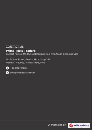 A Member of
CONTACT US
Prime Tools Traders
Contact Person: Mr. Hunaid Bhanpurawala / Mr.Adnan Bhanpurawala
38, Bibijan Street, Ground Floor, Shop-26A
Mumbai - 400003, Maharashtra, India
+91-9582235285
www.primetoolstraders.in
 