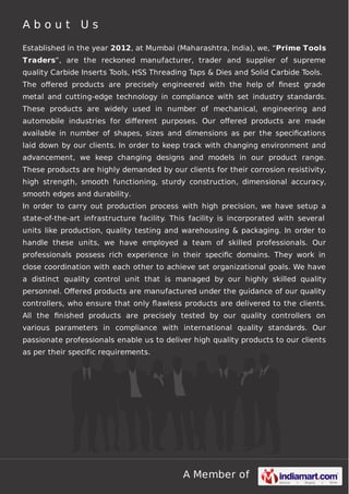 A Member of
A b o u t U s
Established in the year 2012, at Mumbai (Maharashtra, India), we, “Prime Tools
Traders”, are the reckoned manufacturer, trader and supplier of supreme
quality Carbide Inserts Tools, HSS Threading Taps & Dies and Solid Carbide Tools.
The oﬀered products are precisely engineered with the help of ﬁnest grade
metal and cutting-edge technology in compliance with set industry standards.
These products are widely used in number of mechanical, engineering and
automobile industries for diﬀerent purposes. Our oﬀered products are made
available in number of shapes, sizes and dimensions as per the speciﬁcations
laid down by our clients. In order to keep track with changing environment and
advancement, we keep changing designs and models in our product range.
These products are highly demanded by our clients for their corrosion resistivity,
high strength, smooth functioning, sturdy construction, dimensional accuracy,
smooth edges and durability.
In order to carry out production process with high precision, we have setup a
state-of-the-art infrastructure facility. This facility is incorporated with several
units like production, quality testing and warehousing & packaging. In order to
handle these units, we have employed a team of skilled professionals. Our
professionals possess rich experience in their speciﬁc domains. They work in
close coordination with each other to achieve set organizational goals. We have
a distinct quality control unit that is managed by our highly skilled quality
personnel. Oﬀered products are manufactured under the guidance of our quality
controllers, who ensure that only ﬂawless products are delivered to the clients.
All the ﬁnished products are precisely tested by our quality controllers on
various parameters in compliance with international quality standards. Our
passionate professionals enable us to deliver high quality products to our clients
as per their specific requirements.
 
