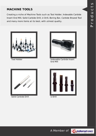 A Member of
MACHINE TOOLS
Creating a niche of Machine Tools such as Tool Holder, Indexable Carbide
Insert End Mill, Solid Carbide Drill, U Drill, Boring Bar, Carbide Brazed Tool
and many more items at its best, with utmost quality.
Tool Holder Indexable Carbide Insert
End Mill
Solid Carbide Drill U Drill
Products
 