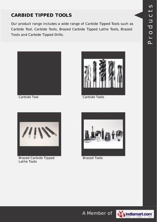 A Member of
CARBIDE TIPPED TOOLS
Our product range includes a wide range of Carbide Tipped Tools such as
Carbide Tool, Carbide Tools, Brazed Carbide Tipped Lathe Tools, Brazed
Tools and Carbide Tipped Drills.
Carbide Tool Carbide Tools
Brazed Carbide Tipped
Lathe Tools
Brazed Tools
Products
 