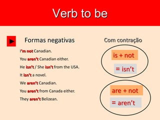 Verb to be
Formas negativas
I’m not Canadian.
You aren’t Canadian either.
He isn’t / She isn’t from the USA.
It isn’t a novel.
We aren’t Canadian.
You aren’t from Canada either.
They aren’t Belizean.
► Com contração
is + not
= isn’t
are + not
= aren’t
 