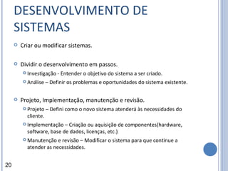 DESENVOLVIMENTO DE SISTEMAS Criar ou modificar sistemas. Dividir o desenvolvimento em passos. Investigação - Entender o objetivo do sistema a ser criado.  Análise – Definir os problemas e oportunidades do sistema existente. Projeto, Implementação, manutenção e revisão. Projeto – Defini como o novo sistema atenderá às necessidades do cliente. Implementação – Criação ou aquisição de componentes(hardware, software, base de dados, licenças, etc.) Manutenção e revisão – Modificar o sistema para que continue a atender as necessidades. 20 