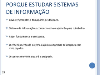PORQUE ESTUDAR SISTEMAS DE INFORMAÇÃO Envolver gerentes e tomadores de decisões.  Sistema de informação e conhecimento o ajudarão para o trabalho. Papel fundamental e crescente. O entendimento do sistema auxiliará a tomada de decisões com mais rapidez. O conhecimento o ajudará a progredir. 21 