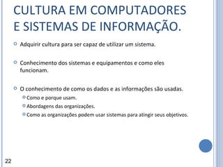 CULTURA EM COMPUTADORES E SISTEMAS DE INFORMAÇÃO. Adquirir cultura para ser capaz de utilizar um sistema. Conhecimento dos sistemas e equipamentos e como eles funcionam. O conhecimento de como os dados e as informações são usadas. Como e porque usam. Abordagens das organizações. Como as organizações podem usar sistemas para atingir seus objetivos. 22 