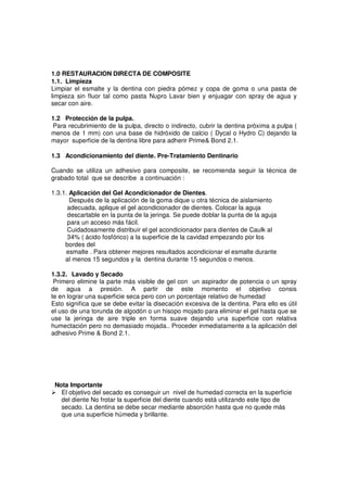 1.0 RESTAURACION DIRECTA DE COMPOSITE
1.1. Limpieza
Limpiar el esmalte y la dentina con piedra pómez y copa de goma o una pasta de
limpieza sin fluor tal como pasta Nupro Lavar bien y enjuagar con spray de agua y
secar con aire.
1.2 Protección de la pulpa.
Para recubrimiento de la pulpa, directo o indirecto, cubrir la dentina próxima a pulpa (
menos de 1 mm) con una base de hidróxido de calcio ( Dycal o Hydro C) dejando la
mayor superficie de la dentina libre para adherir Prime& Bond 2.1.
1.3 Acondicionamiento del diente. Pre-Tratamiento Dentinario
Cuando se utiliza un adhesivo para composite, se recomienda seguir la técnica de
grabado total que se describe a continuación :
1.3.1. Aplicación del Gel Acondicionador de Dientes.
Después de la aplicación de la goma dique u otra técnica de aislamiento
adecuada, aplique el gel acondicionador de dientes. Colocar la aguja
descartable en la punta de la jeringa. Se puede doblar la punta de la aguja
para un acceso más fácil.
Cuidadosamente distribuir el gel acondicionador para dientes de Caulk al
34% ( ácido fosfórico) a la superficie de la cavidad empezando por los
bordes del
esmalte . Para obtener mejores resultados acondicionar el esmalte durante
al menos 15 segundos y la dentina durante 15 segundos o menos.
1.3.2. Lavado y Secado
Primero elimine la parte más visible de gel con un aspirador de potencia o un spray
de agua a presión. A partir de este momento el objetivo consis
te en lograr una superficie seca pero con un porcentaje relativo de humedad
Esto significa que se debe evitar la disecación excesiva de la dentina. Para ello es útil
el uso de una torunda de algodón o un hisopo mojado para eliminar el gel hasta que se
use la jeringa de aire triple en forma suave dejando una superficie con relativa
humectación pero no demasiado mojada.. Proceder inmediatamente a la aplicación del
adhesivo Prime & Bond 2.1.
Nota Importante
El objetivo del secado es conseguir un nivel de humedad correcta en la superficie
del diente No frotar la superficie del diente cuando está utilizando este tipo de
secado. La dentina se debe secar mediante absorción hasta que no quede más
que una superficie húmeda y brillante.
 